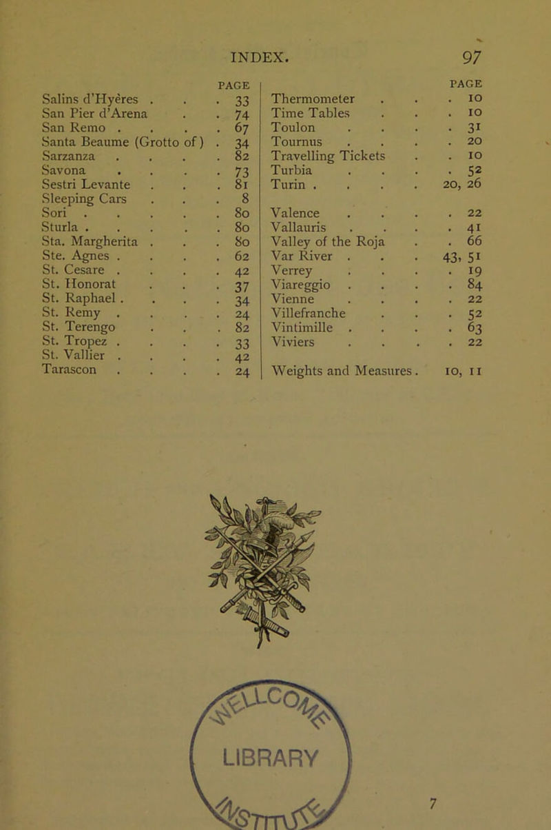 PAGE PAGE Salins d’Hyeres . 33 Thermometer . IO San Pier d’Arena 74 Time Tables . IO San Remo . 67 Toulon ■ 31 Santa Beaume (Grotto of) 34 Tournus . 20 Sarzanza 82 Travelling Tickets . 10 Savona 73 Turbia • 52 Sestri Levante 81 Turin .... 20, 26 Sleeping Cars 8 Sori .... So Valence . 22 Sturla .... 80 Vallauris . 41 Sta. Margherita . 80 Valley of the Roja . 66 Ste. Agnes . 62 Var River . . . 43- 5i St. Cesare . 42 Verrey • 19 St. Honorat 37 Viareggio . 84 St. Raphael . 34 Vienne . 22 St. Remy . 24 Villefranche • 52 St. Terengo 82 Vintimille • 63 St. Tropez . 33 Viviers . 22 St. Vallier . 42 Tarascon 24 Weights and Measures. 10, 11