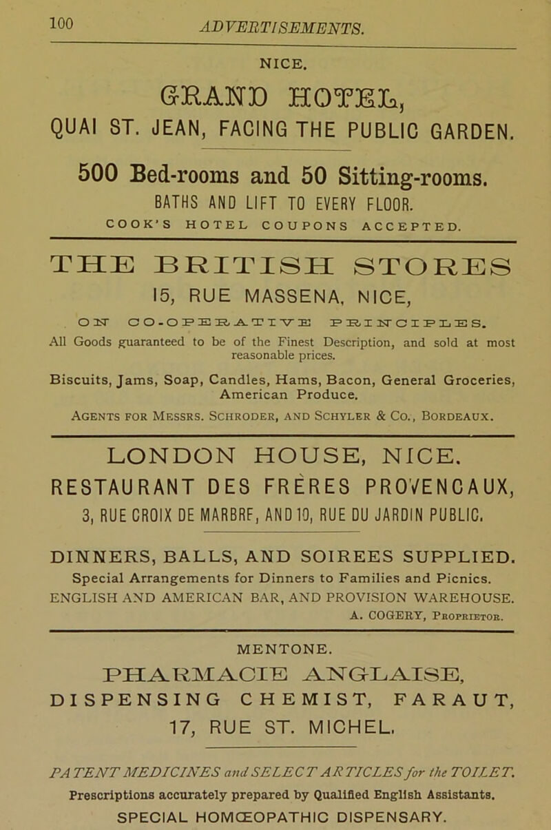 NICE. G3RAW30 HOTEL, QUAI ST. JEAN, FACING THE PUBLIC GARDEN. 500 Bed-rooms and 50 Sitting-rooms. BATHS AND LIFT TO EVERY FLOOR. COOK'S HOTEL COUPONS ACCEPTED. THE BRITISH STORES 15, RUE MASSENA, NICE, oust co.op’ek.jltt-ve minsrciiE’x.iES. All Goods guaranteed to be of the Finest Description, and sold at most reasonable prices. Biscuits, Jams, Soap, Candles, Hams, Bacon, General Groceries, American Produce. Agents for Messrs. Schroder, and Schyler & Co., Bordeaux. LONDON HOUSE, NICE. RESTAURANT DES FRERES PR0VENCAUX, 3, RUE CROIX DE MARBRF, AND 10, RUE DU JARDIN PUBLIC. DINNERS, BALLS, AND SOIREES SUPPLIED. Special Arrangements for Dinners to Families and Picnics. ENGLISH AND AMERICAN BAR, AND PROVISION WAREHOUSE. A. COGEEY, Proprietor. MENTONE. PHARMACIB ANGLAISE, DISPENSING CHEMIST, FARAUT, 17, RUE ST. MICHEL. PATENT MEDICINES and SELECT ARTICLES for the TOILET. Prescriptions accurately prepared by Qualified English Assistants. SPECIAL HOM CEO PATH 1C DISPENSARY.