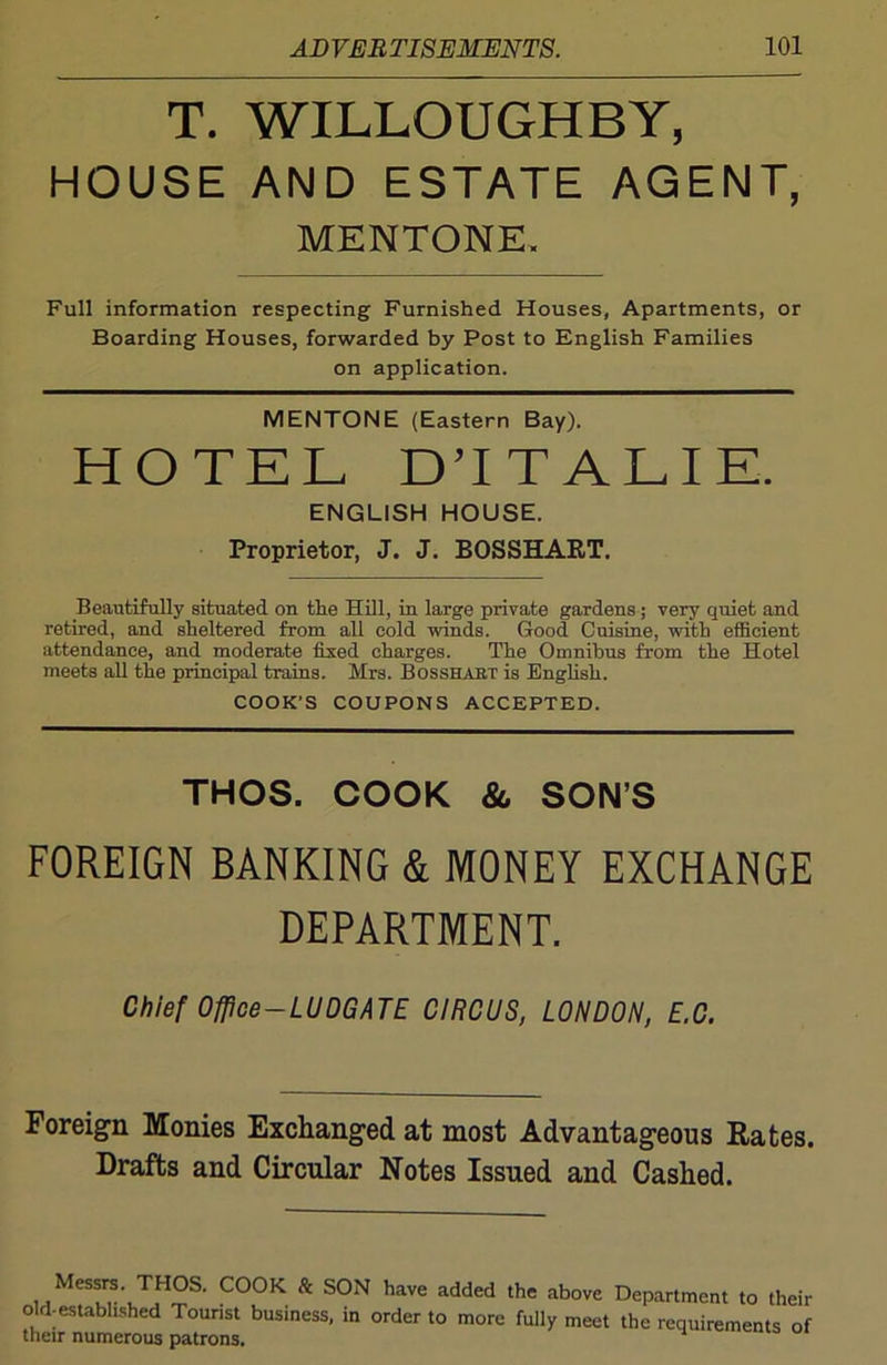 T. WILLOUGHBY, HOUSE AND ESTATE AGENT, MENTONE, Full information respecting Furnished Houses, Apartments, or Boarding Houses, forwarded by Post to English Families on application. MENTONE (Eastern Bay). HOTEL DTTALIE. ENGLISH HOUSE. Proprietor, J. J. BOSSHART. Beautifully situated on the Hill, in large private gardens; very quiet and retired, and sheltered from all cold winds. Good Cuisine, with efficient attendance, and moderate fixed charges. The Omnibus from the Hotel meets all the principal trains. Mrs. Bosshabt is English. COOK’S COUPONS ACCEPTED. THOS. COOK &, SON’S FOREIGN BANKING & MONEY EXCHANGE DEPARTMENT. Chief Ofpce-LUDGATE CIRCUS, LONDON, E.C. Foreign Monies Exchanged at most Advantageous Rates. Drafts and Circular Notes Issued and Cashed. Messrs. THOS. COOK 8c SON have added the above Department to their old-established Tounst business, in order to more fully meet the requirements of their numerous patrons.