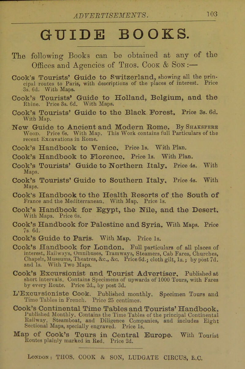 GUIDE BOOKS. The following Book3 can be obtained at any of the Offices and Agencies of Tnos. Cook & Son :— Cook’s Tourists’ Guide to Switzerland, showing all the prin- cipal routes to Paris, with descriptions of the places of interest. Price 3s. Gd. With Maps. Cook’s Tourists’ Guide to Holland, Belgium, and the Rhine. Price 3s. 6d. With Maps. Cook’s Tourists’ Guide to the Black Forest, Price 3s. 6d. With Map. Hew Guide to Ancient and Modern Rome. By Shakspere Wood. Price 6s. With Map. This Work contains full Particulars of the recent Excavations in Rome. Cook’s Handbook to Venice. Price Is. With Plan. Cook’s Handbook to Florence. Price Is. With Plan. Cook’s Tourists’ Guide to Northern Italy. Price 4s. With Maps. Cook’s Tourists’ Guide to Southern Italy, Price 4s. With Maps. Cook’s Handbook to the Health Resorts of the South of France and the Mediterranean, With Map. Price Is. Cook’s Handbook for Egypt, the Nile, and the Desert. With Maps. Price 6s. Cook’s Handbook for Palestine and Syria, With Maps. Price 7s 6d. Cook’s Guide to Paris. With Map. Price Is. Cook’s Handbook for London. Full particulars of all places of interest, Railways, Omnibuses, Tramways, Steamers, Cab Fares, Churches, Chapels, Museums, Theatres, &c., &c. Price 6d.: cloth gilt. Is.: by post 7d. and Is. With Two Maps. Cook’s Excursionist and Tourist Advertiser. Published at short intervals. Contains Specimens of upwards of 1000 Tours, with Fares by every Route. Price 2d., by post 3d. L’Excursioniste Cook. Published monthly. Specimen Tours and Time Tables in French. Price 25 centimes. Cook’s Continental Time Tables and Tourists’ Handbook. Published Monthly. Contains the Time Tables of the principal Continental Railway, Steamboat, and Diligence Companies, and includes Eight Sectional Maps, specially engraved. Price Is. Map of Cook’s Tours in Central Europe. With Tourist Routes plainly marked in Red. Price 2d. London : THOS. COOK & SON, LUDGATE CIRCUS, E.C.