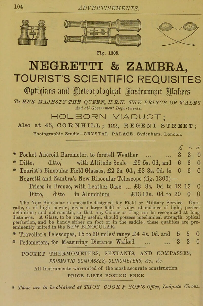 Fig. 1305. NEGRETTI & ZAMBRA, TOURIST’S SCIENTIFIC REQUISITES Opticians and Iflcftorolojicjit Jnstrumcnt Wallers To HER MAJESTY THE QUEEN, H.R.3. THE PRINCE OF WALES And all Government Departments. HOLBORN VIADUCT; Also at 45, CORNHILL; 122, REGENT STREET; Photographic Studio—CRYSTAL PALACE, Sydenham, London. £ s. d. * Pocket Aneroid Barometer, to foretell Weather ... ... 3 3 0 * Ditto, ditto, with Altitude Scale £5 5s. Od. and 6 6 0 * Tourist’s Binocular Pield Glasses, £2 2s. Od., £3 3s. Od. to 6 6 0 Negretti and Zambra's New Binocular Telescope (fig. 1305)— Prices in Bronze, with Leather Case ... £8 8s. Od. to 12 12 0 Ditto, ditto in Aluminium £1313s. Od. to 20 0 0 The New Binocular is specially designed for Field or Military Service. Opti- cally, is of high power; gives a large field of view, abundance of light, perfect definition; and achromatic, so that any Colour or Flag can be recognized at long distances. A Glass, to be really useful, should possess mechanical strength, optical perfection, and be handy either on foot or in the saddle; these qualities are pre- eminently united in the NEW BINOCULAR. * Traveller's Telescopes, 15 to 20 miles’ range £4 4s. Od. and 5 5 0 * Pedometers, for Measuring Distance Walked ... ... 3 3 0 POCKET THERMOMETERS, SEXTANTS, AND COMPASSES, PRISMATIC COMPASSES, CLINOMETERS, dc., dc. All Instruments warranted of the most accurate construction. PRICE LISTS POSTED FREE. * These are to be obtained at THOS. COOK Sf SON’S Office, Ludgate Circus.