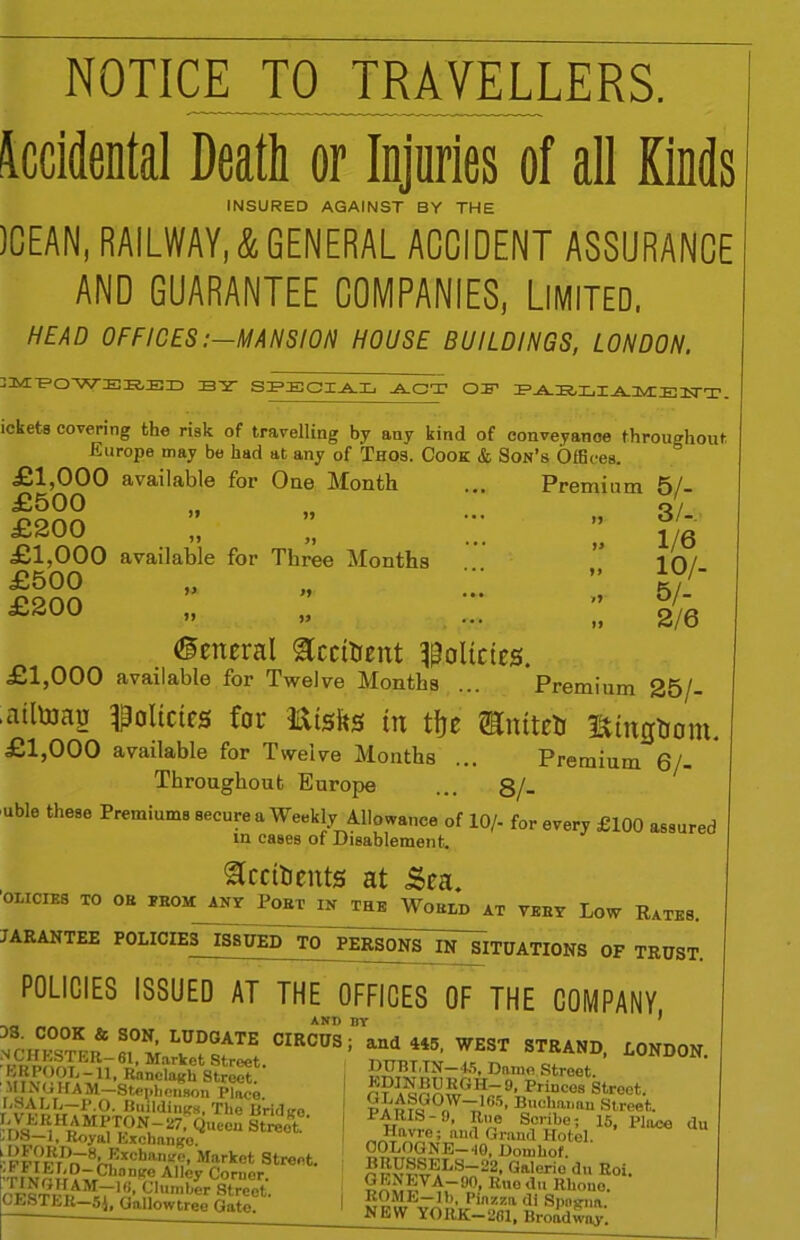 NOTICE TO TRAVELLERS. Accidental Death or Injuries of all Kinds INSURED AGAINST BY THE )CEAN, RAILWAY, & GENERAL ACCIDENT ASSURANCE AND GUARANTEE COMPANIES, Limited, HEAD OFFICES:—MANSION HOUSE BUILDINGS, LONDON, 3MPOWEBED S-2- SPECIAL ACT OF PAULI -A-lMllE ISTT. ickets covering the risk of travelling by any kind of conveyance throughout Europe may be had at any of Thos. Cook & Son’s Offices. £1,000 available for One Month ... Premium 5/- £500 £200 ;; £1,000 available for Three Months £500 £200 )> 1) >1 *> 3/- 1/6 10/- 5/- 2/6 ©eneral Scctoent policies. £1,000 available for Twelve Months ... Premium 25/- ■aitoag policies for Etsfts in tfje mnttetr Sintfrom. £1,000 available for Twelve Months ... Premium 6/- Throughout Europe ... 8/- ubl0 these ^emiums secure a Weekly Allowance of 10/- for every £100 assured in cases of Disablement. ^rcitients at Sea. ’olicies TO OH prom; any Port in the World at very Low Rates. JARANTEE POLICIES ISSUED TO PERSONS IN SITUATIONS OF TRUST. POLICIES ISSUED AT THE OFFICES OF THE COMPANY, TS. COOK & SON, LUDGATE CIRCUS Market Street. F,?T!!?rT;T.U,oRanclaKh Street. ■Stephenson Place. r ir,.7.r,VTf n'ldiiiics, Tlie Bridiro. iIT' ^ fV)11TPN.“ 27■ Queen Street. I* Royal Exchange. '• FF?FrDrT8rT:xchan.,f^’ Market Street 'TrtI^I;?TrCllon(re A1,ey Corner. CESTFmtfl' Flumber Street. (.hhTI.lt—5j, Qallowtree Gate. and 445, WEST STRAND, LONDON. DUBLIN—45, Dame Street. 5P?a5S£P3' Princes Street. pFn?QG0/VT,l,!5, n'IcIlailll>i Street. „T‘ft„vre; and Grand Hotel. COLOGNE—*10, Domhof. BRUSSELS—22, Galcrio du Roi. ST‘;N.TVA-9°, Rue du Rhone. IJb Piazza di SpiiR-na. NEW YORK—201, Broadway.