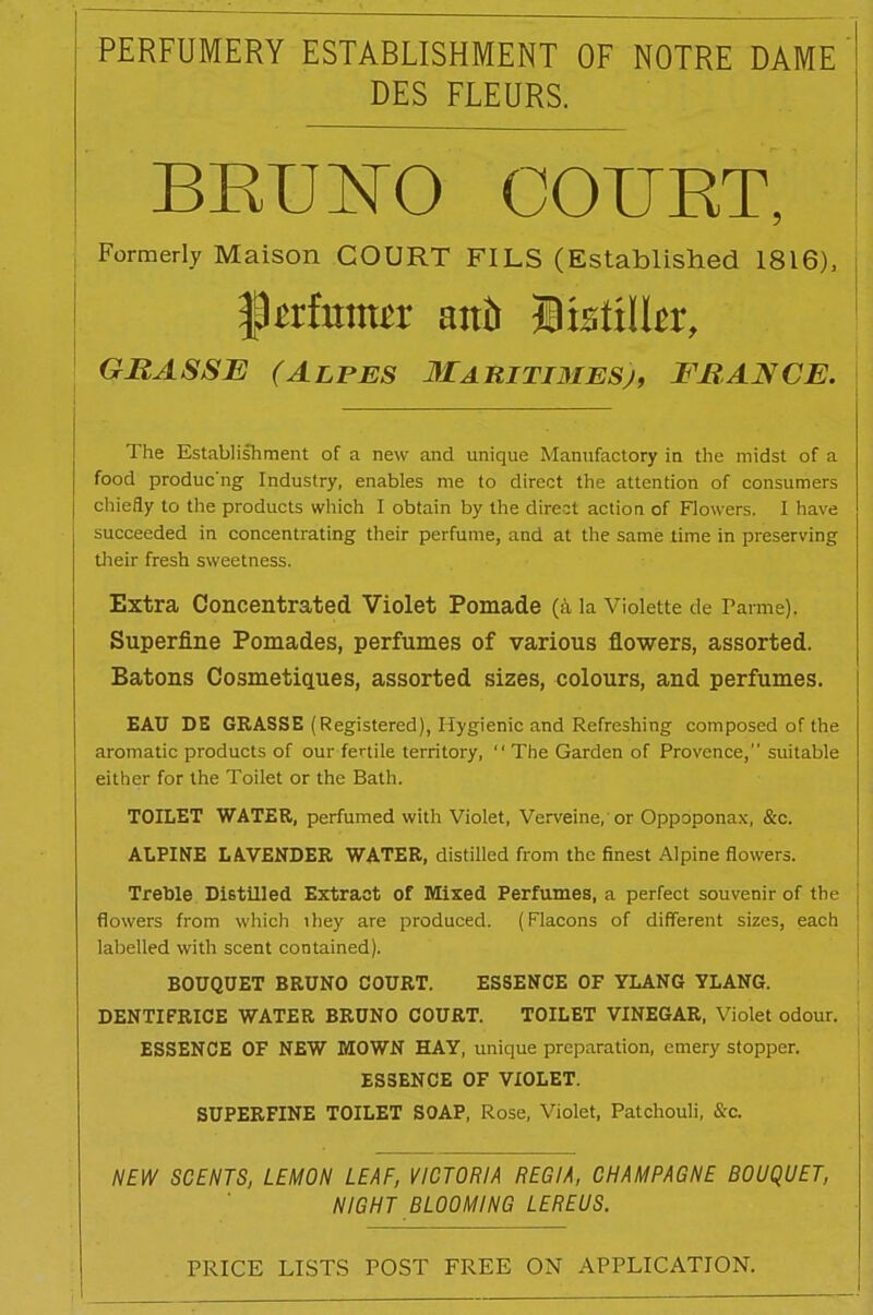 PERFUMERY ESTABLISHMENT OF NOTRE DAME DES FLEURS. BRUNO COURT, Formerly Maison COURT FILS (Established 1816), ^txhxmtx aitfr Bisttlkr, GRAS SB (Alpes Ma ritimesj, BRAJVCE. The Establishment of a new and unique Manufactory in the midst of a food produc'ng Industry, enables me to direct the attention of consumers chiefly to the products which I obtain by the direct action of Flowers. I have succeeded in concentrating their perfume, and at the same time in preserving their fresh sweetness. Extra Concentrated Violet Pomade (a la Violette de Parme). Superfine Pomades, perfumes of various flowers, assorted. Batons Cosmetiques, assorted sizes, colours, and perfumes. EAU DE GRASSE (Registered), Hygienic and Refreshing composed of the aromatic products of our fertile territory,  The Garden of Provence,” suitable either for the Toilet or the Bath. TOILET WATER, perfumed with Violet, Verveine, or Oppoponax, &c. ALPINE LAVENDER WATER, distilled from the finest Alpine flowers. Treble Distilled Extract of Mixed Perfumes, a perfect souvenir of the flowers from which ihey are produced. (Flacons of different sizes, each labelled with scent contained). BOUQUET BRUNO COURT. ESSENCE OF YLANG YLANG. DENTIFRICE WATER BRUNO COURT. TOILET VINEGAR, Violet odour. ESSENCE OF NEW MOWN HAY, unique preparation, emery stopper. ESSENCE OF VIOLET. SUPERFINE TOILET SOAP, Rose, Violet, Patchouli, &c. NEW SCENTS, LEMON LEAF, VICTORIA REGIA, CHAMPAGNE BOUQUET, NIGHT BLOOMING LEREUS.