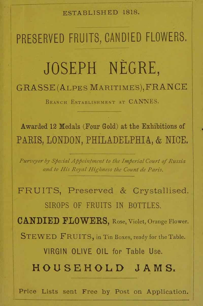 ESTABLISHED 1818. PRESERVED FRUITS, CANDIED FLOWERS. JOSEPH NEGRE, GRASSE (Alpes Maritime's),FRANCE Branch Establishment at CANNES. Awarded 12 Medals (Four Gold) at the Exhibitions of PARIS, LONDON, PHILADELPHIA, & NIOE. Purveyor by Special Appointment to the Imperial Court of Russia and to His Royal Highness the Count de Paris. FRUITS, Preserved & Crystallised. SIROPS OF FRUITS IN BOTTLES. CANDIED FLOWERS, Rose, Violet, Orange Flower. Stewed Fruits, in Tin Boxes, ready for the Table. VIRGIN OLIVE OIL for Table Use. HOUSEHOLD JAMS,