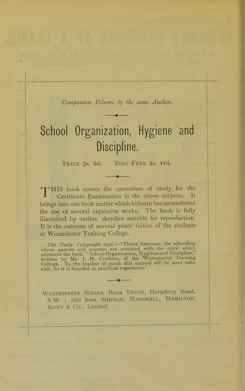 Companion Volume by the same Author. School Organization, Hygiene and Discipline. HIS book covers the curriculum of study for the Certificate Examination in the above subjects. It brings into one book matter which hitherto has necessitated the use of several expensive works. The book is fully illustrated by outline sketches suitable for reproduction. It is the outcome of several years’ tuition of the students The Daily Telegraph says ‘ Thrice forUinate the schoolboy whose pastors and masters are actuated with the spirit^ which animates the book, “School Organization, Hygiene and Discipline, written by Mr. J. H. Cowham, of the Westminster Training College. To the teacher of youth this_ manual will be most valu- able, for it is founded on practical experience.’ Westminster School Book Depot, Horseferry Road, S.W. ; also from Simpkin, Marshall, Hamilton, Kent ii Co., Limited. Price 3s. 6d. Post Free 2s. iid.