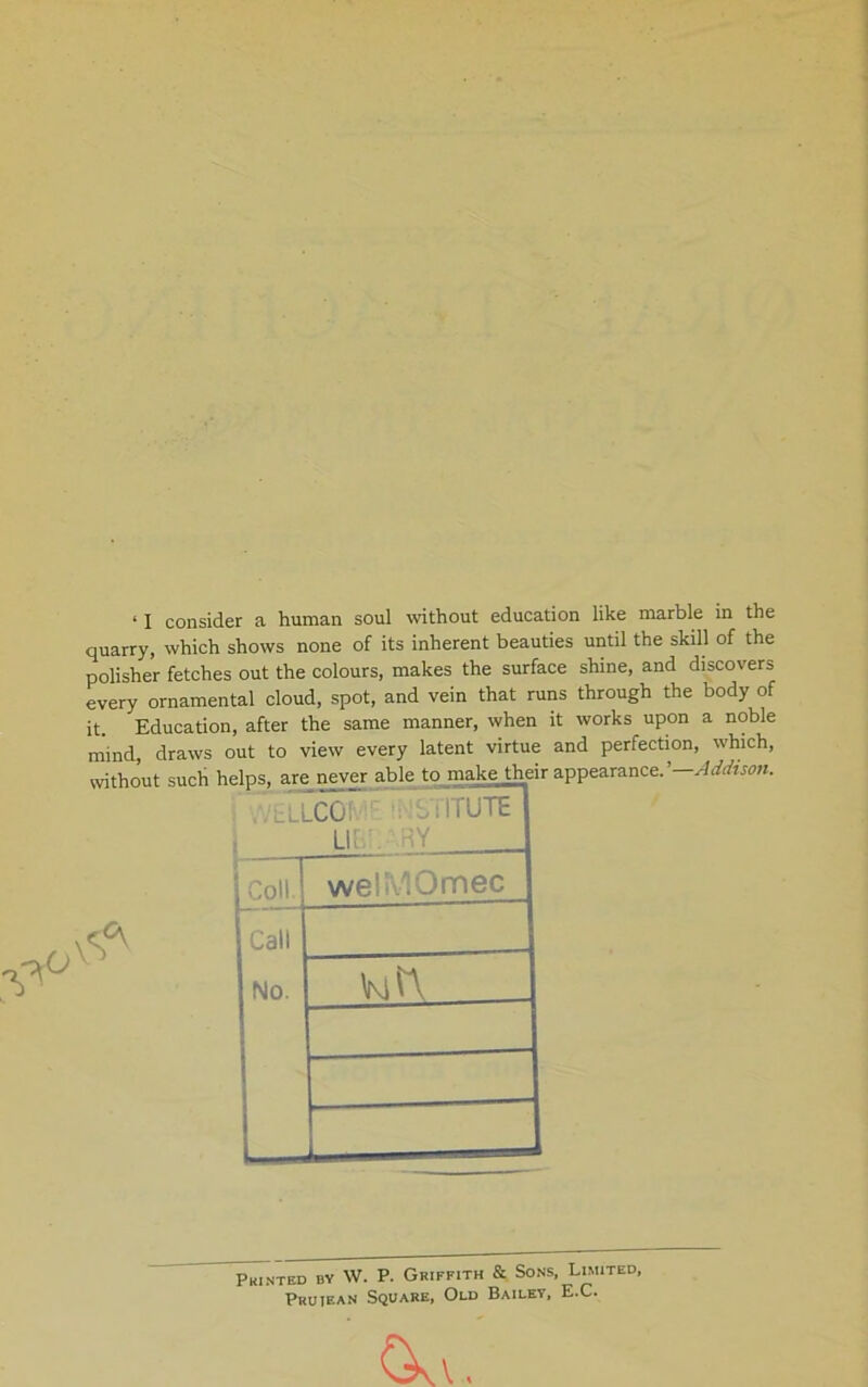 ‘ I consider a human soul without education like marble in the quarry, which shows none of its inherent beauties until the skill of the polisher fetches out the colours, makes the surface shine, and discovers every ornamental cloud, spot, and vein that runs through the body of it. Education, after the same manner, when it works upon a noble mind draws out to view every latent virtue and perfection, which. 0 tLlCOh • riTUTE Li; ,. Coll welKiOmec Call No. vjn. Printed by W. P. Griffith & Sons, Limited, Pruiean Square, Old Bailey, E.C.