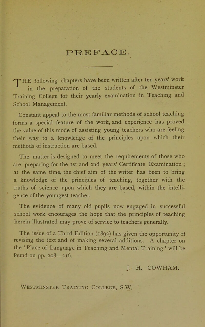 PREFACE. HE following chapters have been written after ten years’ work in the preparation of the students of the Westminster Training College for their yearly examination in Teaching and School Management. Constant appeal to the most familiar methods of school teaching forms a special feature of the work, and experience has proved the value of this mode of assisting young teachers who are feeling their way to a knowledge of the principles upon which their methods of instruction are based. The matter is designed to meet the requirements of those who are preparing for the ist and 2nd years’ Certificate Examination ; at the same time, the chief aim of the writer has been to bring a knowledge of the principles of teaching, together with the truths of science upon which they are based, within the intelli- gence of the youngest teacher. The evidence of many old pupils now engaged in successful school work encourages the hope that the principles of teaching herein illustrated may prove of service to teachers generally. The issue of a Third Edition (1892) has given the opportunity of revising the te.xt and of making several additions. A chapter on the ‘ Place of Language in Teaching and Mental Training ’ will be found on pp. 208—216. J.. H. COWHAM. Westminster Training College, S.W.