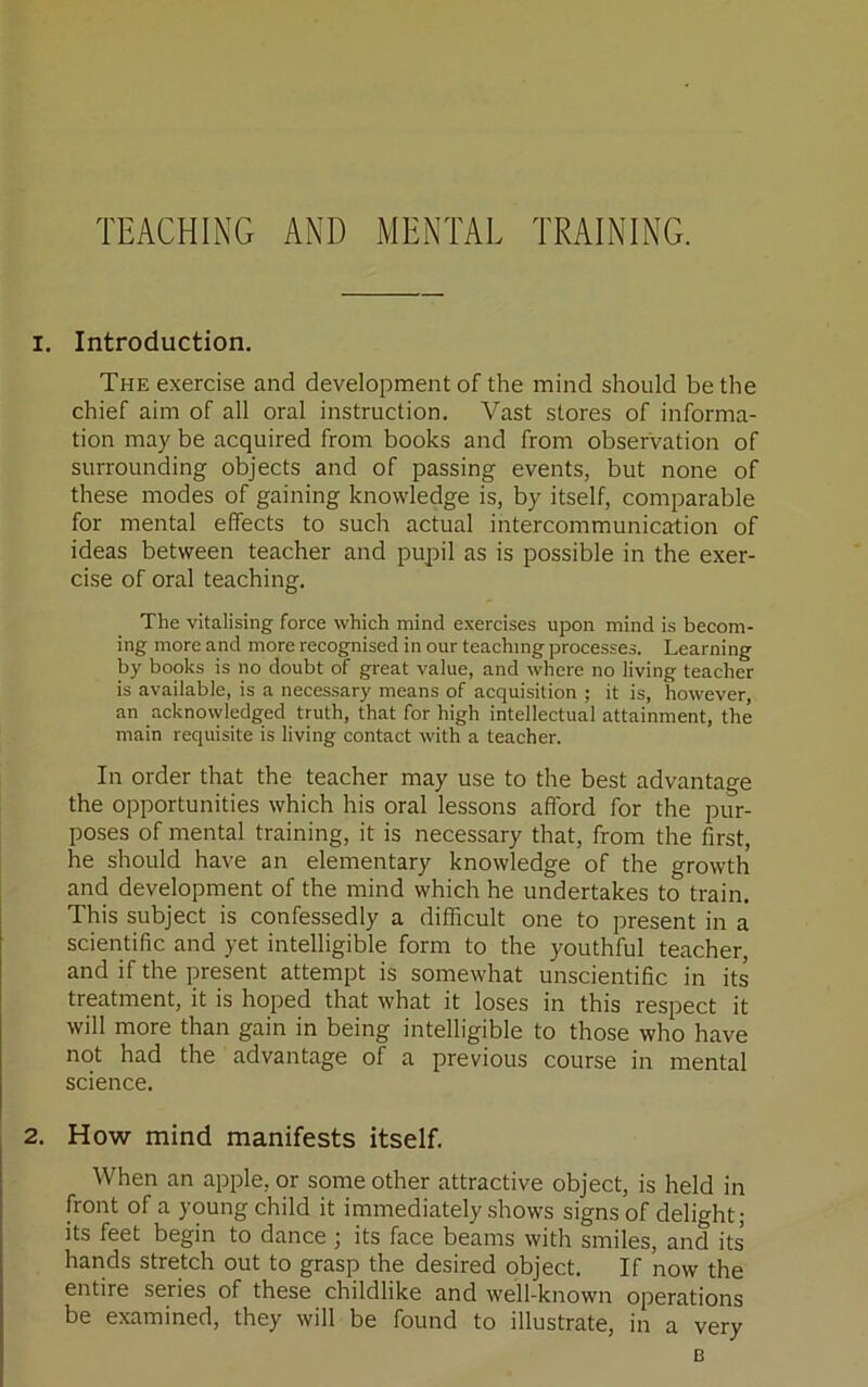 TEACHING AND MENTAL TRAINING. 1. Introduction, The exercise and development of the mind should be the chief aim of all oral instruction. Vast stores of informa- tion may be acquired from books and from observation of surrounding objects and of passing events, but none of these modes of gaining knowledge is, by itself, comparable for mental effects to such actual intercommunicjrtion of ideas between teacher and pupil as is possible in the exer- cise of oral teaching. The vitalising force which mind exercises upon mind is becom- ing more and more recognised in our teaching processes. Learning by books is no doubt of great value, and where no living teacher is available, is a necessary means of acquisition ; it is, however, an acknowledged truth, that for high intellectual attainment, the main requisite is living contact with a teacher. In order that the teacher may use to the best advantage the opportunities which his oral lessons afford for the pur- poses of mental training, it is necessary that, from the first, he should have an elementary knowledge of the growth and development of the mind which he undertakes to train. This subject is confessedly a difficult one to present in a scientific and yet intelligible form to the youthful teacher, and if the present attempt is somewhat unscientific in its treatment, it is hoped that what it loses in this respect it will more than gain in being intelligible to those who have not had the advantage of a previous course in mental science. 2. How mind manifests itself. When an apple, or some other attractive object, is held in front of a young child it immediately shows signs of delight; its feet begin to dance ; its face beams with smiles, and its hands stretch out to grasp the desired object. If now the entire series of these childlike and well-known operations be examined, they will be found to illustrate, in a very B