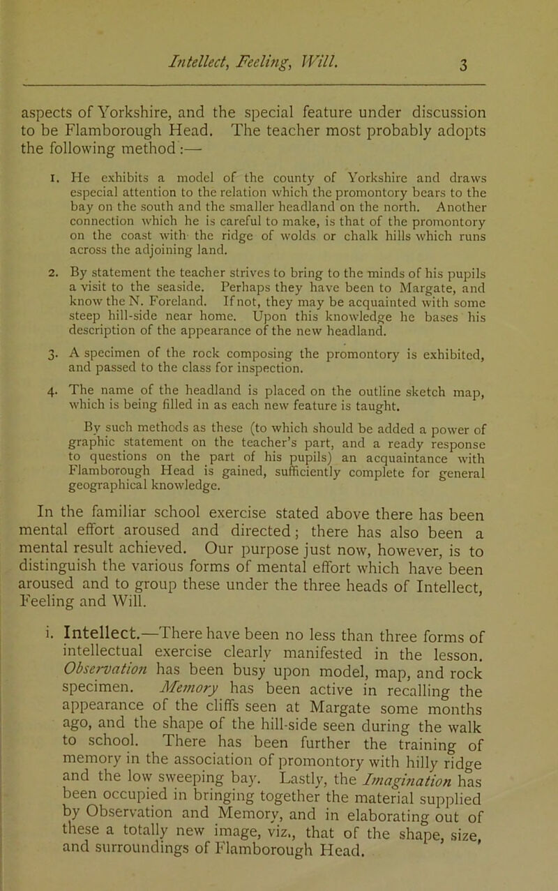 aspects of Yorkshire, and the special feature under discussion to be Flamborough Head. The teacher most probably adopts the following method :— 1. He exhibits a model of the county of Yorkshire and draws especial attention to the relation which the promontory bears to the bay on the south and the smaller headland on the north. Another connection which he is careful to make, is that of the promontory on the coast with the ridge of wolds or chalk hills which runs across the adjoining land. 2. By statement the teacher strives to bring to the minds of his pupils a visit to the seaside. Perhaps they have been to Margate, and know the N. Foreland. If not, they may be acquainted with some steep hill-side near home. Upon this knowledge he bases his description of the appearance of the new headland. 3. A specimen of the rock composing the promontory is exhibited, and passed to the class for inspection. 4. The name of the headland is placed on the outline sketch map, which is being filled in as each new feature is taught. By such methods as these (to which should be added a power of graphic statement on the teacher’s part, and a ready response to questions on the part of his pupils) an acquaintance with Flamborough Head is gained, sufficiently complete for general geographical knowledge. In the familiar school exercise stated above there has been mental effort aroused and directed; there has also been a mental result achieved. Our purpose just now, however, is to distinguish the various forms of mental effort which have been aroused and to group these under the three heads of Intellect, Feeling and Will. i. Intellect.—There have been no less than three forms of intellectual exercise clearly manifested in the lesson. Observation has been busy upon model, map, and rock specimen. Memory has been active in recalling the appearance of the cliffs seen at Margate some months ago, and the shape of the hill-side seen during the walk to school. There has been further the training of memory in the association of promontory with hilly ridge and the low sweeping bay. Lastly, the Imagmation has been occupied in bringing together the material supplied by Observation and Memory, and in elaborating out of these a totally new image, viz., that of the shape, size, and surroundings of Flamborough Head.