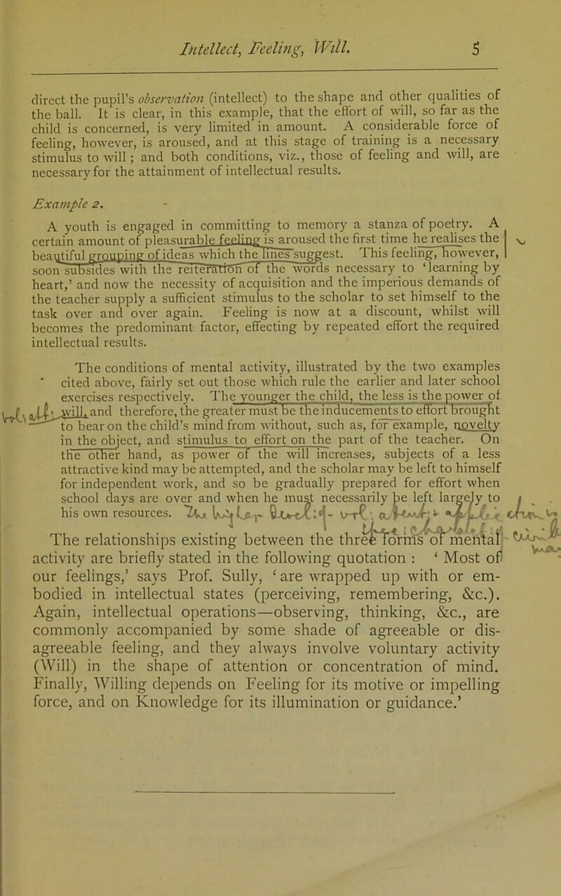 direct the pupil’s observation (intellect) to the shape and other qualities of the ball. It is clear, in this example, that the eflbrt of will, so far as the child is concerned, is very limited in amount. A eonsiderable force of feeling, however, is aroused, and at this stage of training is a necessary stimulus to will; and both conditions, viz., those of feeling and will, are neeessary for the attainment of intellectual results. Example 3. A youth is engaged in committing to memory a stanza of poetry. A certain amount of pleasurable feelinir is aroused the first time he realises the beaipiful grouping of ideas which thelTnes suggest. This feeling, however, | soonsubsTdes with the reiteTfCTtSiTof the woras necessary to ‘learning by heart,’ and now the necessity of acquisition and the imperious demands of the teacher supply a sufficient stimulus to the scholar to set himself to the task over and over again. Feeling is now at a discount, whilst will becomes the predominant factor, effecting by repeated effort the required intellectual results. The conditions of mental activity, illustrated by the two examples cited above, fairly set out those which rule the earlier and later school exercises respectively. The younger the child, the less is the power of \and therefore, the greater must be the Inducements to effort brought to bear on the child’s mind from without, such as, for example, novelty in the object, and stimulus to effort on the part of the teacher. On the other hand, as power of the will increases, subjects of a less attractive kind may be attempted, and the scholar may be left to himself for independent work, and so be gradually prepared for effort when school days are ov^ and when he mujij; necessarily ^e left lari his own resources : over and when he must necessarily be left largely to t es. The relationships existing between the thr^'^orhns^ rnen^ai- activity are briefly stated in the following quotation ; ‘ Most of our feelings,’ says Prof. Sully, ‘ are wrapped up with or em- bodied in intellectual states (perceiving, remembering, &c.). Again, intellectual operations—observing, thinking, &c., are commonly accompanied by some shade of agreeable or dis- agreeable feeling, and they always involve voluntary activity (Will) in the shape of attention or concentration of mind. Finally, Willing depends on Feeling for its motive or impelling force, and on Knowledge for its illumination or guidance.’ tear