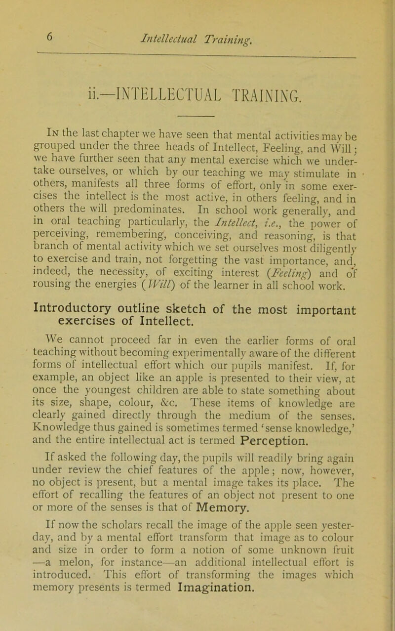 ii.—INTELLECTUAL TRAINING. In the last chapter we have seen that mental activities maybe grouped under the three heads of Intellect, Feeling, and Will; we have further seen that any mental exercise which we under- take ourselves, or which by our teaching we may stimulate in others, manifests all three forms of effort, only in some exer- cises the intellect is the most active, in others feeling, and in others the will predominates. In school work generally, and in oral teaching particularly, the Intellect, i.e., the power of perceiving, remembering, conceiving, and reasoning, is that branch of mental activity which we set ourselves most diligently to exercise and train, not forgetting the vast importance, and, indeed, the necessity, of exciting interest {Feeling) and of rousing the energies (IVill) of the learner in all school work. Introductory outline sketch of the most important exercises of Intellect. We cannot proceed far in even the earlier forms of oral teaching without becoming experimentally aware of the different forms of intellectual effort which our pupils manifest. If, for example, an object like an apple is presented to their view, at once the youngest children are able to state something about its size, shape, colour, &c. These items of knowledge are clearly gained directly through the medium of the senses. Knowledge thus gained is sometimes termed ‘sense knowledge,’ and the entire intellectual act is termed Perception. If asked the following day, the pupils will readily bring again under review the chief features of the apple; now, however, no object is present, but a mental image takes its place. The effort of recalling the features of an object not present to one or more of the senses is that of Memory. If now the scholars recall the image of the apple seen yester- day, and by a mental effort transform that image as to colour and size in order to form a notion of some unknown fruit —a melon, for instance—an additional intellectual effort is introduced. This effort of transforming the images which memory presents is termed Imagination.