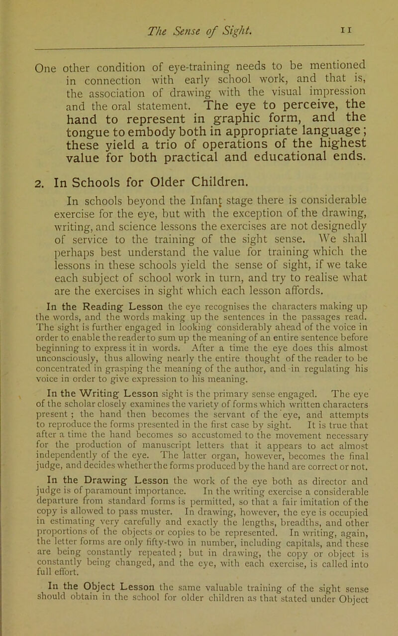 One other condition of eye-training needs to be mentioned in connection with early school work, and that is, the association of drawing with the visual impression and the oral statement. The eye to perceive, the hand to represent in graphic form, and the tongue to embody both in appropriate language; these yield a trio of operations of the highest value for both practical and educational ends. 2. In Schools for Older Children. In schools beyond the Infant stage there is considerable exercise for the eye, but with the exception of the drawing, writing, and science lessons the exercises are not designedly of service to the training of the sight sense. AVe shall perhaps best understand the value for training which the lessons in these schools yield the sense of sight, if we take each subject of school work in turn, and try to realise what are the exercises in sight which each lesson affords. In the Reading Lesson the eye recognises the characters making up the words, and the words making up the sentences in the passages read. The sight is further engaged in looking considerably ahead of the voice in order to enable the reader to sum up the meaning of an entire sentence before beginning to express it in words. After a time the eye does this almost unconsciously, thus allowing nearly the entire thought of the reader to be concentrated in grasping the meaning of the author, and in regulating his voice in order to give expression to his meaning. In the Writing Lesson sight is the primary sense engaged. The eye of the scholar closely examines the variety of forms which written characters present; the hand then becomes the servant of the eye, and attempts to reproduce the forms presented in the first case by sight. It is true that after a time the hand becomes so accustomed to the movement necessary for the production of manuscript letters that it appears to act almost independently of the eye. The latter organ, however, becomes the final judge, and decides whether the forms produced by the hand are correct or not. In the Drawing Lesson the work of the eye both as director and judge is of paramount importance. In the writing exercise a considerable departure from standard forms is permitted, so that a fair imitation of the copy iy allowed to pass muster. In drawing, however, the eye is occupied in estirnating very carefully and exactly the lengths, breadths, and other proportions of the objects or copies to be represented. In writing, again, the letter forms are only fifty-two in number, including capitals, and these are being constantly repeated ; but in drawing, the copy or object is constantly being changed, and the eye, with each exercise, is called into full effort. In the Object Lesson the s.ame valuable training of the sight sense should obtain in the school for older children as that stated under Object