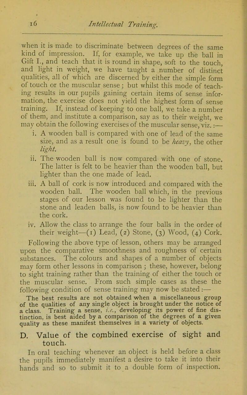 O when it is made to discriminate between degrees of the same kind of impression. If, for example, we take up the ball in Gift I., and teach that it is round in shape, soft to the touch, and light in weight, we have taught a number of distinct qualities, all of which are discerned by either the simple form of touch or the muscular sense; but whilst this mode of teach- ing results in our pupils gaining certain items of sense infor- mation, the exercise does not yield the highest form of sense training. If, instead of keeping to one ball, we take a number of them, and institute a comparison, say as to their weight, we may obtain the following exercises of the muscular sense, viz.:— i. A wooden ball is compared with one of lead of the same size, and as a result one is found to be heavy, the other light. ii. The wooden ball is now compared with one of stone. The latter is felt to be heavier than the wooden ball, but lighter than the one made of lead. iii. A ball of cork is now introduced and compared with the wooden ball. The wooden ball which, in the previous stages of our lesson was found to be lighter than the stone and leaden balls, is now found to be heavier than the cork. iv. Allow the class to arrange the four balls in the order of their weight—(i) Lead, (2) Stone, (3) Wood, (4) Cork. Following the above type of lesson, others may be arranged upon the comparative smoothness and roughness of certain substances. The colours and shapes of a number of objects may form other lessons in comparison ; these, however, belong to sight training rather than the training of either the touch or the muscular sense. From such simple cases as these the following condition of sense training may now be stated:—• The best results are not obtained when a miscellaneous group of the qualities of any single object is brought under the notice of a class. Training a sense, i.c., developing its power of fine dis- tinction, is best aided by a comparison of the degrees of a given quality as these manifest themselves in a variety of objects. D. Value of the combined exercise of sight and touch. In oral teaching whenever an object is held before a class the pupils immediately manifest a desire to take it into their hands and so to submit it to a double form of inspection.