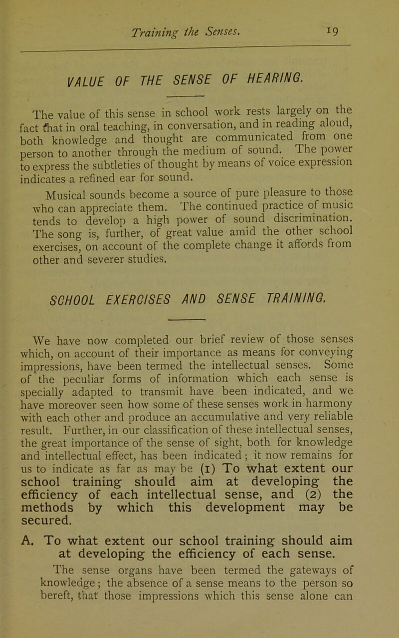 VALUE OF THE SENSE OF HEARING. The value of this sense in school work rests largely on the fact flrat in oral teaching, in conversation, and in reading aloud, both knowledge and thought are communicated from one person to another through the medium of sound. The power to express the subtleties of thought by means of voice expression indicates a refined ear for sound. Musical sounds become a source of pure pleasure to those who can appreciate them. The continued practice of music tends to develop a high power of sound discrimination. The song is, further, of great value amid the other school exercises, on account of the complete change it affords from other and severer studies. SCHOOL EXERCISES AND SENSE TRAINING. We have now completed our brief review of those senses which, on account of their importance as means for conveying impressions, have been termed the intellectual senses. Some of the peculiar forms of information which each sense is specially adapted to transmit have been indicated, and we have moreover seen how some of these senses work in harmony with each other and produce an accumulative and very reliable result. Further, in our classification of these intellectual senses, the great importance of the sense of sight, both for knowledge and intellectual effect, has been indicated; it now remains for us to indicate as far as may be (i) To what extent our school training should aim at developing the efficiency of each intellectual sense, and (2) the methods by which this development may be secured. A. To what extent our school training should aim at developing the efficiency of each sense. The sense organs have been termed the gateways of knowledge; the absence of a sense means to the person so bereft, that those impressions which this sense alone can