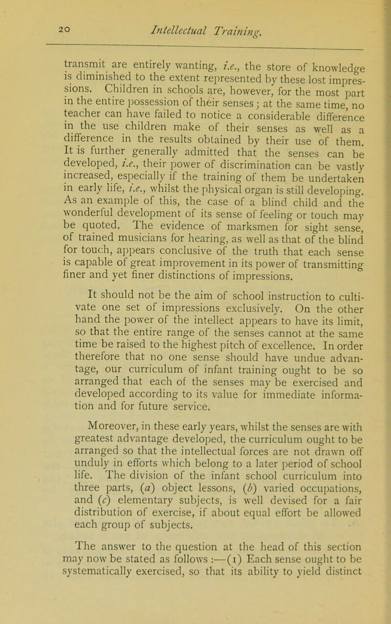 O transmit are entirely wanting, j.e., the store of knowledge is diminished to the extent represented by these lost impres- sions. Children in schools are, however, for the most part in the entire possession of their senses ; at the same time, no teacher can have failed to notice a considerable difference in the use children make of their senses as well as a difference in the results obtained by their use of them. It is further generally admitted that the senses can be developed, i.e., tbeir power of discrimination can be vastly increased, especially if the training of them be undertaken in early life, i.e., whilst the physical organ is still developing. As an example of this, the case of a blind child and the wonderful development of its sense of feeling or touch may be quoted. The evidence of marksmen for sight sense, of trained musicians for hearing, as well as that of the blind for touch, appears conclusive of the truth that each sense is capable of great improvement in its power of transmitting finer and yet finer distinctions of impressions. It should not be the aim of school instruction to culti- vate one set of impressions exclusively. On the other hand the power of the intellect appears to have its limit, so that the entire range of the senses cannot at the same time be raised to the highest pitch of excellence. In order therefore that no one sense should have undue advan- tage, our curriculum of infant training ought to be so arranged that each of the senses may be exercised and developed according to its value for immediate informa- tion and for future service. Moreover, in these early years, whilst the senses are with greatest advantage developed, the curriculum ought to be arranged so that the intellectual forces are not drawn off unduly in efforts which belong to a later period of school life. The division of the infant school curriculum into three parts, (a) object lessons, {b) varied occupations, and ((f) elementary subjects, is well devised for a fair distribution of exercise, if about equal effort be allowed each group of subjects. The answer to the question at the head of this section may now be stated as follows :—(i) Each sense ought to be systematically exercised, so that its ability to yield distinct