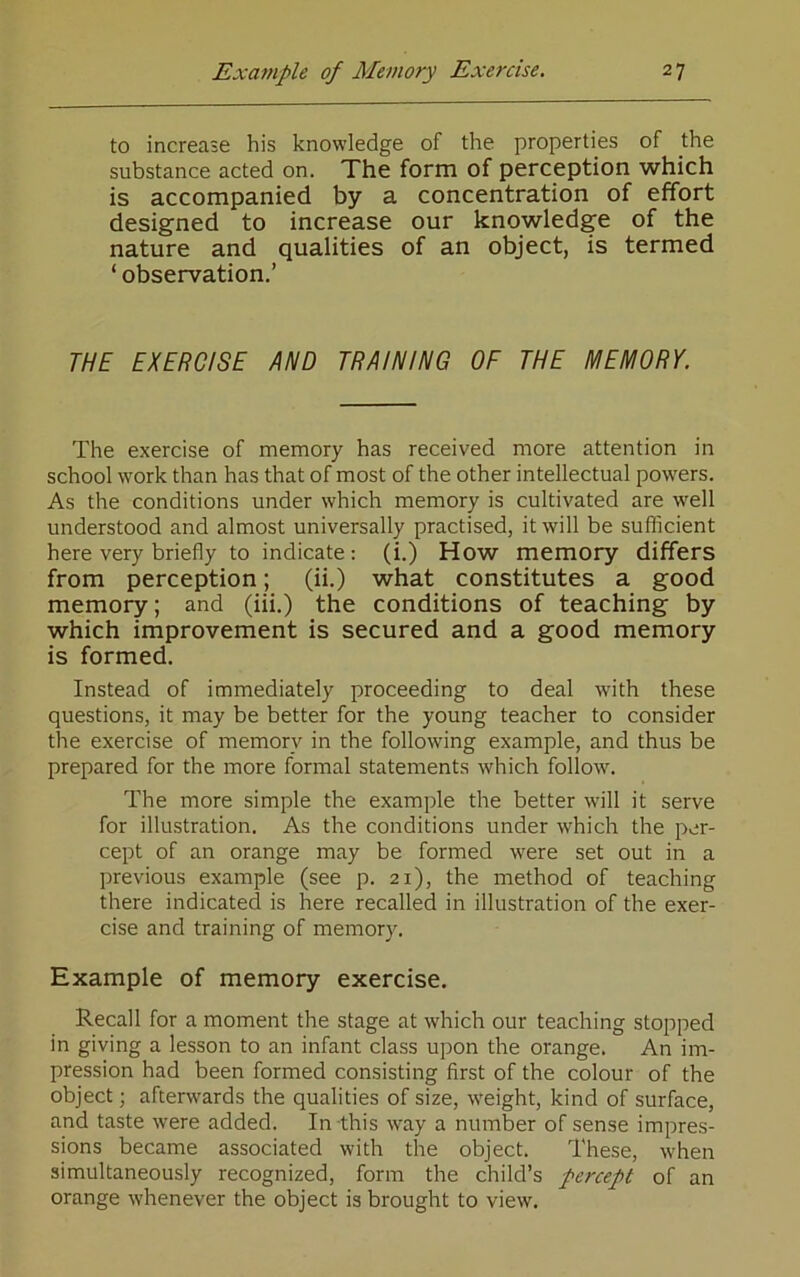 to increase his knowledge of the properties of the substance acted on. The form of perception which is accompanied by a concentration of effort designed to increase our knowledge of the nature and qualities of an object, is termed ‘ observation.’ THE EXERCISE AND TRAINING OF THE MEMORY. The exercise of memory has received more attention in school work than has that of most of the other intellectual powders. As the conditions under which memory is cultivated are w'ell understood and almost universally practised, it will be sufficient here very briefly to indicate : (i.) How memory differs from perception; (ii.) what constitutes a good memory; and (iii.) the conditions of teaching by which improvement is secured and a good memory is formed. Instead of immediately proceeding to deal wdth these questions, it may be better for the young teacher to consider the exercise of memory in the following example, and thus be prepared for the more formal statements which follow. The more simple the example the better will it serve for illustration. As the conditions under which the per- cept of an orange may be formed were set out in a previous example (see p. 21), the method of teaching there indicated is here recalled in illustration of the exer- cise and training of memory. Example of memory exercise. Recall for a moment the stage at which our teaching stopped in giving a lesson to an infant class upon the orange. An im- pression had been formed consisting first of the colour of the object; afterwards the qualities of size, weight, kind of surface, and taste were added. In this way a number of sense impres- sions became associated with the object. These, when simultaneously recognized, form the child’s percept of an orange whenever the object is brought to view.