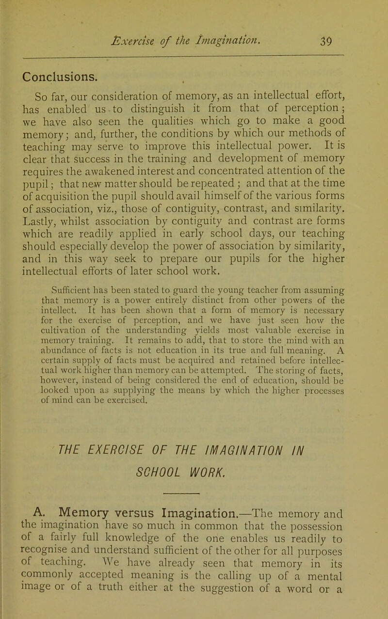 Exercise of the Imagmation. 30 Conclusions. So far, our consideration of memory, as an intellectual effort, has enabled us to distinguish it from that of perception; we have also seen the qualities which go to make a good memory; and, further, the conditions by which our methods of teaching may serve to improve this intellectual power. It is clear that success in the training and development of memory requires the awakened interest and concentrated attention of the pupil; that new matter should be repeated ; and that at the time of acquisition the pupil should avail himself of the various forms of association, viz., those of contiguity, contrast, and similarity. Lastly, whilst association by contiguity and contrast are forms which are readily applied in early school days, our teaching should especially develop the power of association by similarity, and in this way seek to prepare our pupils for the higher intellectual efforts of later school work. Sufficient has been stated to guard the young teacher from assuming that memory is a power entirely distinct from other powers of the intellect. It has been shown that a form of memory is nece.ssary for the exercise of perception, and we have just seen how the cultivation of the understanding yields most valuable exercise in memory training. It remains to add, that to store the mind with an abundance of facts is not education in its true and full meaning. A certain supply of facts must be acquired and retained before intellec- tual work higher than memory can be attempted. The storing of facts, however, instead of being considered the end of education, should be looked upon as supplying the means by which the higher processes of mind can be exercised. THE EXERCISE OF THE IMAGINATION IN SCHOOL WORK. A. Memory versus Imagination.—The memory and the imagination have so much in common that the possession of a fairly full knowledge of the one enables us readily to recognise and understand sufficient of the other for all purposes of teaching. We have already seen that memory in its commonly accepted meaning is the calling up of a mental image or of a truth either at the suggestion of a word or a