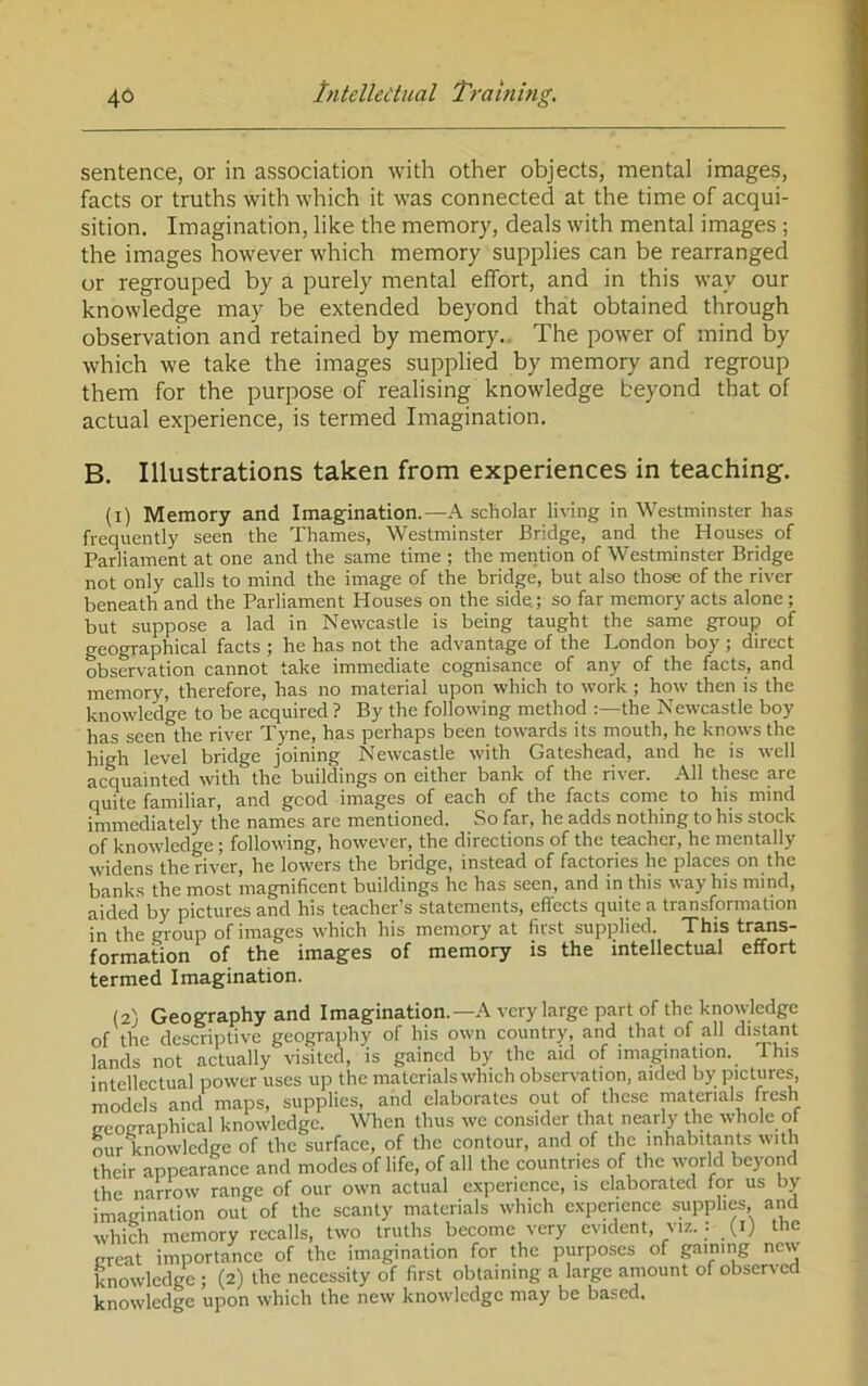 sentence, or in association with other objects, mental images, facts or truths with which it was connected at the time of acqui- sition. Imagination, like the memory, deals with mental images ; the images however which memory supplies can be rearranged or regrouped by a purely mental effort, and in this way our knowledge may be extended beyond that obtained through observation and retained by memory. The power of mind by which we take the images supplied by memory and regroup them for the purpose of realising knowledge beyond that of actual experience, is termed Imagination. B. Illustrations taken from experiences in teaching. (i) Memory and Imagination.—K scholar liWng in Westminster has frequently seen the Thames, Westminster Bridge, and the Houses of Parliament at one and the same time ; the mention of Westminster Bridge not only calls to mind the image of the bridge, but also those of the river beneath and the Parliament Houses on the side; so far memory acts alone ; but suppose a lad in Newcastle is being taught the same group of geographical facts ; he has not the advantage of the London boy ; direct observation cannot take immediate cognisance of any of the facts, and memory, therefore, has no material upon which to work ; how then is the knowledge to be acquired ? By the following method the Newcastle boy has seen the river Tyne, has perhaps been towards its mouth, he knows the high level bridge joining Newcastle with Gateshead, and he is well acVainted with the buildings on either bank of the river. .Ml these are quite familiar, and good images of each of the facts come to his mind immediately the names are mentioned. So far, he adds nothing to his stock of knowledge; following, however, the directions of the teacher, he mentally widens the river, he lowers the bridge, instead of factories he places on the banks the most magnificent buildings ho has seen, and in this way his mind, aided by pictures and his teacher’s statements, effects quite a transformation in the group of images which his memory at first supplied. This trans- formation of the images of memory is the intellectual effort termed Imagination. (2) Geography and Imagination.—.A. very large part of the knowledge of the descriptive geography of his own country, and that of all distant lands not actually visited, is gained by the aid of imagination. This intellectual power uses up the materials which observation, aided by pictures, models and maps, supplies, and elaborates out of these materials Besh neotrraphical knowledge. When thus wc consider that nearly the whole of our knowledge of the surface, of the contour, and of the inhabitants with their appearance and modes of life, of all the countries of the world beyond the narrow range of our own actual experience, is elaborated for us by imagination out of the scanty materials which experience supplies and which memory recalls, two truths become very evident, viz. : (ij the great importance of the imagination for the purposes of gaming new knowledge ; (2) the necessity of first obtaining a large amount of observed knowledge upon which the new knowledge may be based.