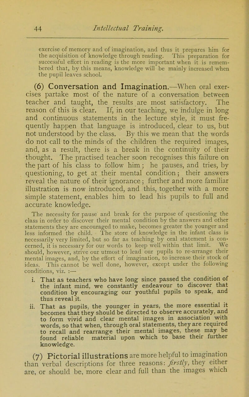 exercise of memory and of imagination, and thus it prepares him for the acquisition of knowledge through reading. This preparation for successful effort in reading is the more important when it is remem- bered that, by this means, knowledge will be mainly increased when the pupil leaves school. (6) Conversation and Imagination.—When oral exer- cises partake most of the nature of a conversation between teacher and taught, the results are most satisfactory. The reason of this is clear. If, in our teaching, we indulge in long and continuous statements in the lecture style, it must fre- quently happen that language is introduced, clear to us, but not understood by the class. By this we mean that the words do not call to the minds of the children the required images, and, as a result, there is a break in the continuity of their thought. The practised teacher soon recognises this failure on the part of his class to follow him; he pauses, and tries, by questioning, to get at their mental condition; their answers reveal the nature of their ignorance ; further and more familiar illustration is now introduced, and this, together with a more simple statement, enables him to lead his pupils to full and accurate knowledge. The necessity for pause and break for the purpose of questioning the class in order to discover their mental condition by the answers and other statements they are encouraged to make, becomes greater the younger and less informed the child. The store of knowledge in the infant class is necessarily very limited, but so far as teaching by oral statement is con- cerned, it is necessary for our words to keep well within that limit. We .should, however, strive our utmost to lead our pupils to re-arrange their mental images, and, by the efibrt of imagination, to increase their stock of ideas. This cannot be well done, however, except under the following conditions, viz. :— i. That as teachers who have long since passed the condition of the infant mind, we constantly endeavour to discover that condition by encouraging our youthful pupils to speak, and thus reveal it. ii. That as pupils, the younger in years, the more essential it becomes that they should be directed to observe accurately, and to form vivid and clear mental images in association with words, so that when, through oral statements, they are required to recall and rearrange their mental images, these may be found reliable material upon which to base their further knowledge. (7) Pictorial illustrations are more helpful to imagination than verbal descriptions for three reasons: firstly, they either are, or should be, more clear and full than the images which