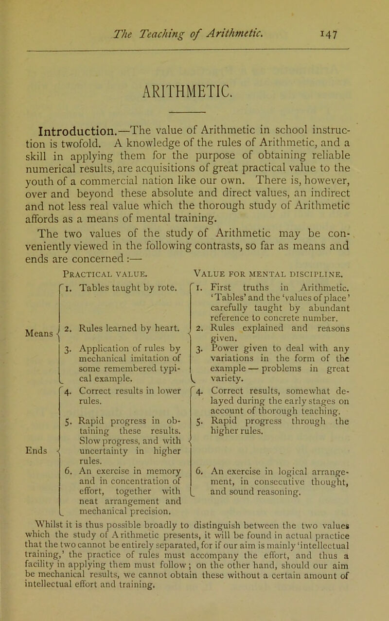 ARITHMETIC. Introduction.—The value of Arithmetic in school instruc- tion is twofold. A knowledge of the rules of Arithmetic, and a skill in applying them for the purpose of obtaining reliable numerical results, are acquisitions of great practical value to the youth of a commercial nation like our own. There is, however, over and beyond these absolute and direct values, an indirect and not less real value which the thorough study of Arithmetic affords as a means of mental training. The two values of the study of Arithmetic may be con- veniently viewed in the following contrasts, so far as means and ends are concerned :— Practical value. Value for mental discipline. 'i. Tables taught by rote. fi. Means < 3- w '4- Rules learned by heart. 2. Application of rules by mechanical imitation of some remembered typi- cal example. Correct results in lower rules. 3- I '4- Ends 5. Rapid progress in ob- taining these results. Slow progress, and with - uncertainty in higher rules. 6. An exercise in memory and in concentration of effort, together with neat arrangement and mechanical precision. 5- 6. First truths in Arithmetic. ‘Tables’ and the ‘values of place ’ carefully taught by abundant reference to concrete number. Rules explained and reasons given. Power given to deal with any variations in the form of the example — problems in great variety. Correct results, somewhat de- layed during the early stages on account of thorough teaching. Rapid progress through the higher rules. An exercise in logical arrange- ment, in consecutive thought, and sound reasoning. Whilst it is thus possible broadly to distinguish between the two values which the study of Arithmetic presents, it will be found in actual practice that the two cannot be entirely separated, for if our aim is mainly‘intellectual training,’ the practice of rules must accompany the effort, and thus a facility in applying them must follow ; on the other hand, should our aim be mechanical results, we cannot obtain these without a certain amount of intellectual effort and training.