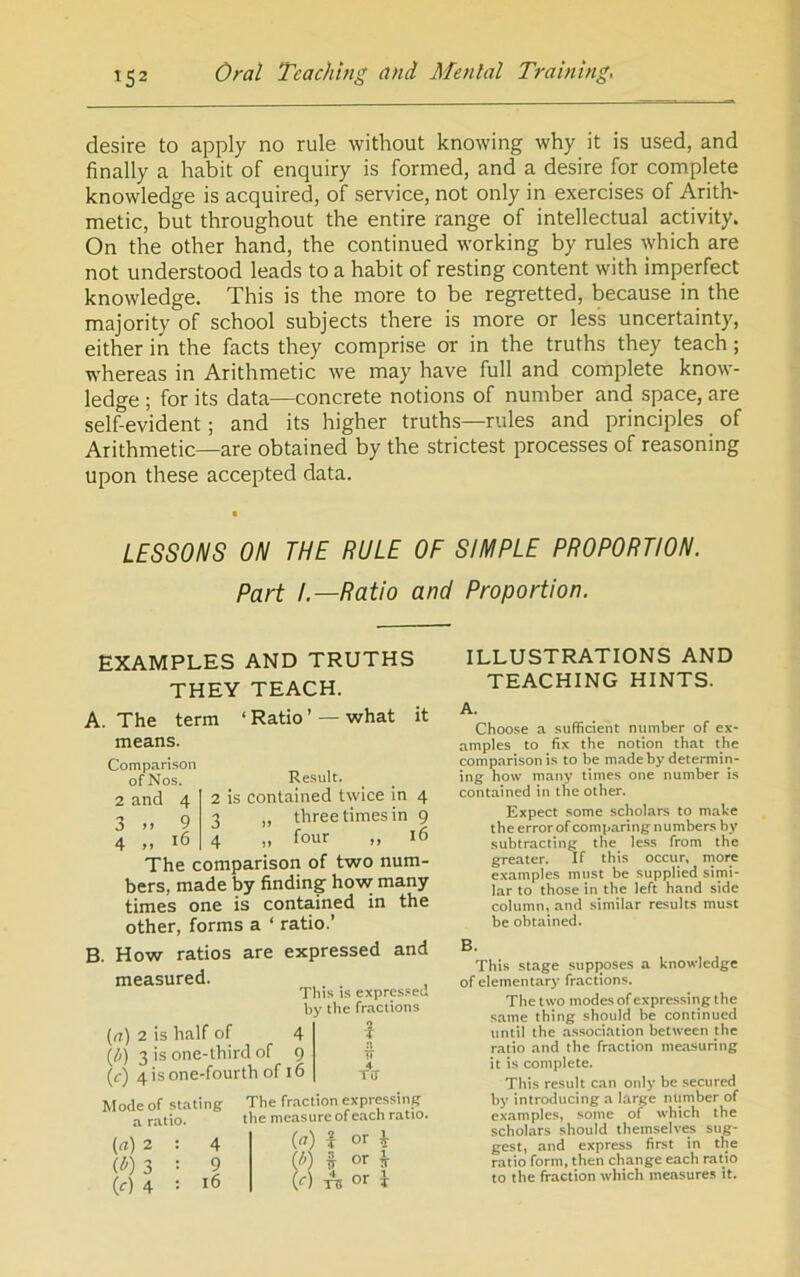 desire to apply no rule without knowing why it is used, and finally a habit of enquiry is formed, and a desire for complete knowledge is acquired, of service, not only in exercises of Arith- metic, but throughout the entire range of intellectual activity. On the other hand, the continued working by rules which are not understood leads to a habit of resting content with imperfect knowledge. This is the more to be regretted, because in the majority of school subjects there is more or less uncertainty, either in the facts they comprise or in the truths they teach; whereas in Arithmetic we may have full and complete know- ledge ; for its data—concrete notions of number and space, are self-evident; and its higher truths—rules and principles of Arithmetic—are obtained by the strictest processes of reasoning upon these accepted data. LESSONS ON THE RULE OF SIMPLE PROPORTION. Part I.—Ratio and Proportion. EXAMPLES AND TRUTHS THEY TEACH. A. The term ‘ Ratio ’ — what it means. Comparison of Nos. 2 and 3 >> 4 .. 4 9 i6 Result. 2 is contained twice in 4 2 ,, three times in 9 4 „ four „ 16 The comparison of two num- bers, made by finding how many times one is contained in the other, forms a ‘ ratio.’ B. How ratios are expressed and measured. This is expres.'eJ by the fractions {n) 2 is half of 4 f (/j) 3 is one-third of 9 -[1 (r) 4 is one-fourth of 16 tIi Mode of stating a ratio. (a) 2 0)3 (c) 4 4 9 16 The fraction expressing the measure of each ratio. (7) f or i I') H or ^ r) TV or 1 ILLUSTRATIONS AND TEACHING HINTS. A. Choose a sufficient number of ex- amples to fix the notion that the comparison is to be made by determin- ing how many times one number is contained in the other. Expect some scholars to make the error of comparing numbers by subtracting the less from the greater. If this occur, more examples must be supplied simi- lar to those in the left hand side column, and similar results must be obtained. B. This stage supposes a knowledge of elementary’ fractions. The two modes of expressing the same thing should be continued until the as.sociation between the ratio and the fraction mea.suring it is complete. This result can only be secured by introducing a large number of examples, some of which the scholars should themselves sug- gest, and express first in the ratio form, then change each ratio to the fraction which measures it.