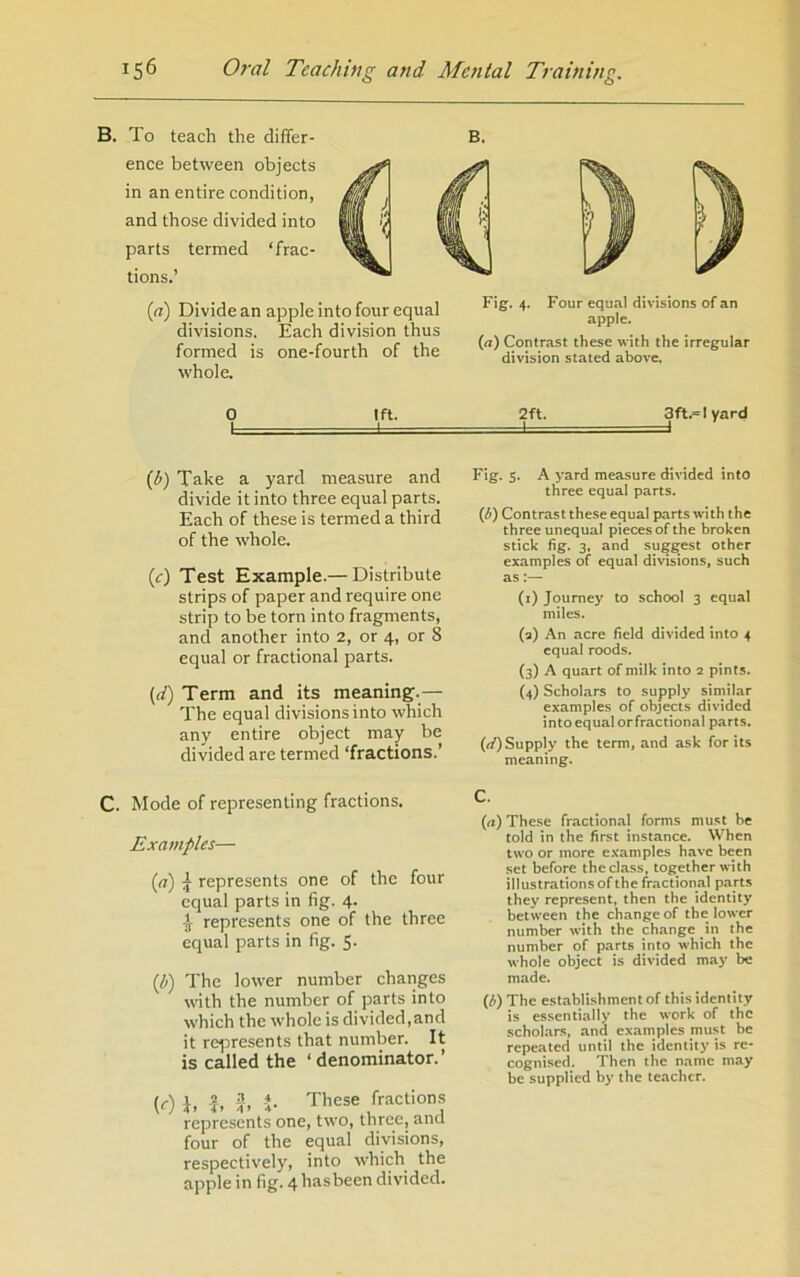 B. To teach the differ- ence between objects in an entire condition, and those divided into parts termed ‘frac- tions.’ B. (<?) Divide an apple into four equal divisions. Each division thus formed is one-fourth of the whole. Fig. 4. Four equal divisions of an apple. {a) Contrast these with the irregular division stated above. 0 Ift. 2ft. 3ft.«lyard 1 - I I I {b) Take a yard measure and divide it into three equal parts. Each of these is termed a third of the whole. (r) Test Example.— Distribute strips of paper and require one strip to be torn into fragments, and another into 2, or 4, or 8 equal or fractional parts. (rf) Term and its meaning.— The equal divisions into which any entire object may be divided are termed ‘fractions.’ Fig. 5. A yard measure divided into three equal parts. {b) Contrast these equal parts with the three unequal pieces of the broken stick fig. 3, and suggest other examples of equal divisions, such as:— (i) Journey to school 3 equal miles. (a) An acre field divided into 4 equal roods. (3) A quart of milk into 2 pints. (4) Scholars to supply similar examples of objects divided into equal orfractional parts. (f/)Supply the term, and ask for its meaning. C. Mode of representing fractions. Examples— (a) ^ represents one of the four equal parts in fig. 4. ijf represents one of the three equal parts in fig. 5. (b) The lower number changes with the number of parts into which the whole is divided,and it re^oresents that number. It is called the ‘denominator.’ (r'l I. ?. 3, i. These fractions represents one, two, three, and four of the equal divisions, respectively, into which the apple in fig. 4 hasbeen divided. C. (a) These fractional forms mu.st be told in the first instance. When two or more examples have been set before the class, together with illustrations of the fractional parts they represent, then the identity between the change of the lower number with the change in the number of parts into which the whole object is divided may be made. (b) The establishment of this identity is essentially the work of the scholars, and examples must be repeated until the identity is re* cognised. Then the name may be supplied by the teacher.