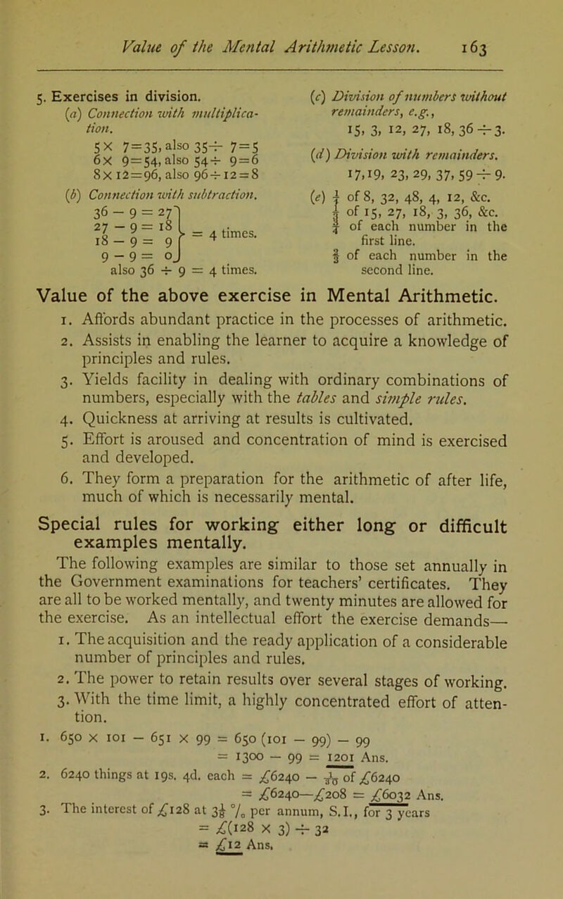 5. Exercises in division. (rt) Connection luith multiplica- tion. SX 7=3S.also 35-r- 7 = 5 6x 9=54, also 54-H 9=6 8x 12=9^ also 96-7-12 = 8 {b') Connectioti luith stibtraction. 36 - 9 = 27] 18 I P 1 f = 4 times. 9 - 9 = oj also 36 9 = 4 times. (c) Division of numbers itnthout retnainders, e.g., IS, 3, 12, 27, 18, 36-f-3. {d) Division imth remainders. 17,19, 23, 29,37, 59-^9- {e) I of 8, 32, 48, 4, 12, &c, 4 of IS, 27, 18, 3, 36, &c. j of each number in the first line. § of each number in the second line. Value of the above exercise in Mental Arithmetic. 1. Afibrds abundant practice in the processes of arithmetic, 2. Assists in enabling the learner to acquire a knowledge of principles and rules. 3. Yields facility in dealing with ordinary combinations of numbers, especially with the tables and simple rules. 4. Quickness at arriving at results is cultivated. 5. Effort is aroused and concentration of mind is exercised and developed. 6. They form a preparation for the arithmetic of after life, much of which is necessarily mental. Special rules for working either long or difficult examples mentally. The following examples are similar to those set annually in the Government examinations for teachers’ certificates. They are all to be worked mentally, and twenty minutes are allowed for the exercise. As an intellectual effort the exercise demands 1. The acquisition and the ready application of a considerable number of principles and rules, 2. The power to retain results over several stages of working. 3. With the time limit, a highly concentrated effort of atten- tion. 1. 650 X loi — 651 X 99 = 650 (loi — 99) — 99 = 1300 — 99 == 1201 Ans. 2. 6240 things at 19s. 46. each = £62^0 — of ^'6240 = ^^6240—;^2o8 = ,^6032 Ans. 3. The interest of ,^'128 at 3^ % per annum, S.I., for 3 years = £{^2% X 3) 32 = £12 Ans.