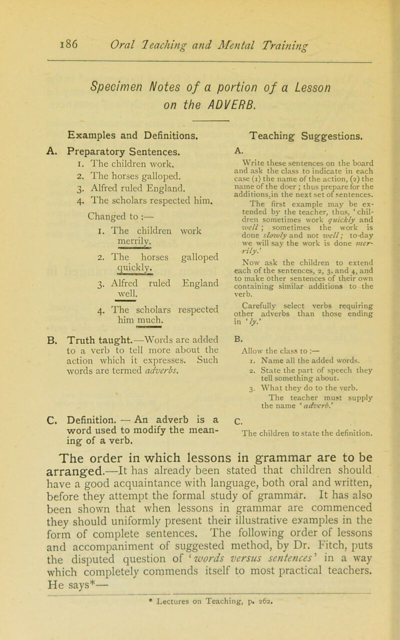 Specimen Notes of a portion of a Lesson on the ADVERB. Examples and Definitions. A. Preparatory Sentences. 1. The children ■work. 2. The horses galloped. 3. Alfred ruled England. 4. The scholars respected him. Changed to ;— 1. The children work merrily. 2. The horses galloped quickly. 3. Alfred ruled England well. 4. The scholars respected him much. B, Truth taught.—Words are added to a verb to tell more about the action which it expresses. Such words are termed adverbs. C. Definition. — An adverb is a word used to modify the mean- ing of a verb. Teaching Suggestions. A. Write these .sentences on the board and ask the class to indicate in each case (i) the name of the action, (2) the name of the doer ; thus prepare for the additions.in the next set of sentences. The first example may be ex- tended by the teacher, thus, ‘ chil- dren sometimes work quickly and ’ivell ; sometimes the work is done sloioly not well; to-day we will say the work is done mer- rily.' Now ask the children to extend each of the sentences, 2, 3, and 4, and to make other sentences of their own containing similar additions to the verb. Carefully select verbs requiring other adverbs than those ending in ' ly.' Allow the class to :— 1. Name all the added words. 2. State the part of speech they tell something about. 3. What they do to the verb. The teacher must supply the name ‘ adverb.' C. The children to state the definition. The order in which lessons in grammar are to be arranged.—It has already been stated that children should have a good acquaintance with language, both oral and written, before they attempt the formal study of grammar. It has also been shown that when lessons in grammar are commenced they should uniformly present their illustrative examples in the form of complete sentences. The following order of lessons and accompaniment of suggested method, by Dr. Fitch, puts the disputed question of 'words versus sentences' in a way which completely commends itself to most practical teachers. He says*— Lectures on Teaching, p, 262.