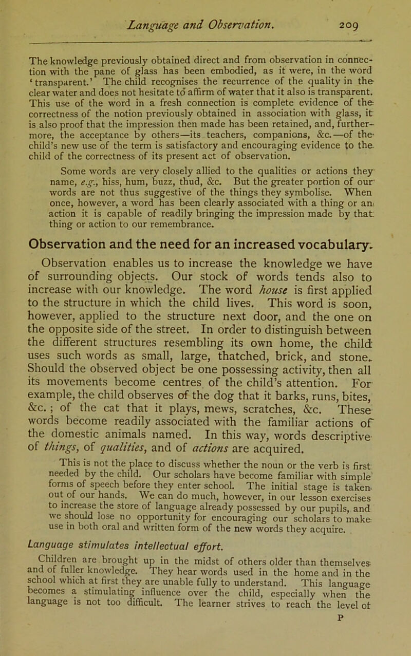 The knowledge previously obtained direct and from observation in connec- tion with the pane of glass has been embodied, as it were, in the word ‘transparent.’ The child recognises the recurrence of the quality in the- clear water and does not hesitate to affirm of water that it also is transparent. This use of the word in a fresh connection is complete evidence of the correctness of the notion previously obtained in association with glass, it is also proof that the impression then made has been retained, and, further- more, the acceptance by others—its teachers, companions, &c.—of the- child’s new use of the term is satisfactory and encouraging evidence to the child of the correctness of its present act of observation. Some words are very closely allied to the qualities or actions they name, e.g., hiss, hum, buzz, thud, &c. But the greater portion of our- words are not thus suggestive of the things they symbolise. When once, however, a word has been clearly associated with a thing or am action it is capable of readily bringing the impression made by that thing or action to our remembrance. Observation and the need for an increased vocabulary- Observation enables us to increase the knowledge we have of surrounding objects. Our stock of words tends also to increase with our knowledge. The word house is first applied to the structure in which the child lives. This word is soon, however, applied to the structure next door, and the one on the opposite side of the street. In order to distinguish between the different structures resembling its own home, the child uses such words as small, large, thatched, brick, and stone- Should the observed object be one possessing activity, then all its movements become centres of the child’s attention. For example, the child observes of the dog that it barks, runs, bites, &c.; of the cat that it plays, mews, scratches, &c. These words become readily associated with the familiar actions of the domestic animals named. In this way, words descriptive of things, of qualities, and of actions are acquired. This is not the place to discuss whether the noun or the verb is first needed by the child. Our scholars have become familiar with simple' forms of speech before they enter school. The initial stage is taken- out of our hands, W^e can do much, however, in our lesson exercises to increase the store of language already possessed by our pupils, and we should lose no opportunity for encouraging our scholars to make use in both oral and written form of the new words they acquire. Language stimulates intellectual effort. Children are brought up in the midst of others older than themselves and of fuller knowledge. They hear words used in the home and in the school which at first they are unable fully to understand. This language becomes a stimulating influence over the child, especially when the language is not too difficult. The learner strives to reach the level ot P