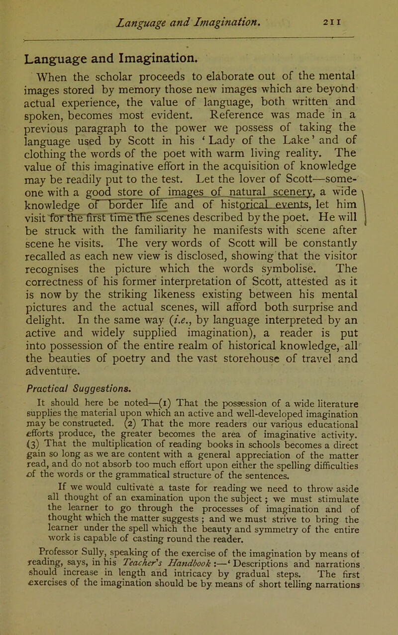 Language and Imagination. When the scholar proceeds to elaborate out of the mental images stored by memory those new images which are beyond actual experience, the value of language, both written and spoken, becomes most evident. Reference was made in a previous paragraph to the power we possess of taking the language used by Scott in his ‘ Lady of the Lake ’ and of clothing the words of the poet with warm living reality. The value of this imaginative effort in the acquisition of knowledge may be readily put to the test. Let the lover of Scott—some- one with a good store of images of natural scenery, a wide \ knowledge of border life and of histgricnl events, let him \ visit'fbf the'fifst time the scenes described by the poet. He will j be struck with the familiarity he manifests with scene after scene he visits. The very words of Scott will be constantly recalled as each new view is disclosed, showing that the visitor recognises the picture which the words symbolise. The correctness of his former interpretation of Scott, attested as it is now by the striking likeness existing between his mental pictures and the actual scenes, will afford both surprise and delight. In the same way (i.e., by language interpreted by an active and widely supplied imagination), a reader is put into possession of the entire realm of historical knowledge, all the beauties of poetry and the vast storehouse of travel and adventure. Practical Suggestions. It should here be noted—<[i) That the possession of a wide literature supplies the material upon which an active and well-developed imagination may be constructed. (2) That the more readers our various educational efforts produce, the greater becomes the area of imaginative activity. (3) That the multiplication of reading books in schools becomes a direct gain so long as we are content with a general appreciation of the matter read, and do not absorb too much effort upon either the spelling difficulties of the words or the grammatical structure of the sentences. If we would cultivate a taste for reading we need to throw aside all thought of an examination upon the subject; we must stimulate the learner to go through the processes of imagination and of thought which the matter suggests ; and we must strive to bring the learner under the spell which the beauty and symmetry of the entire work is capable of casting round the reader. Professor Sully, speaking of the exercise of the imagination by means of reading, says, in his Teacher's Handbook’.—‘Descriptions and narrations should increase in length and intricacy by gradual steps. The first exercises of the imagination should be by means of short telling narrations