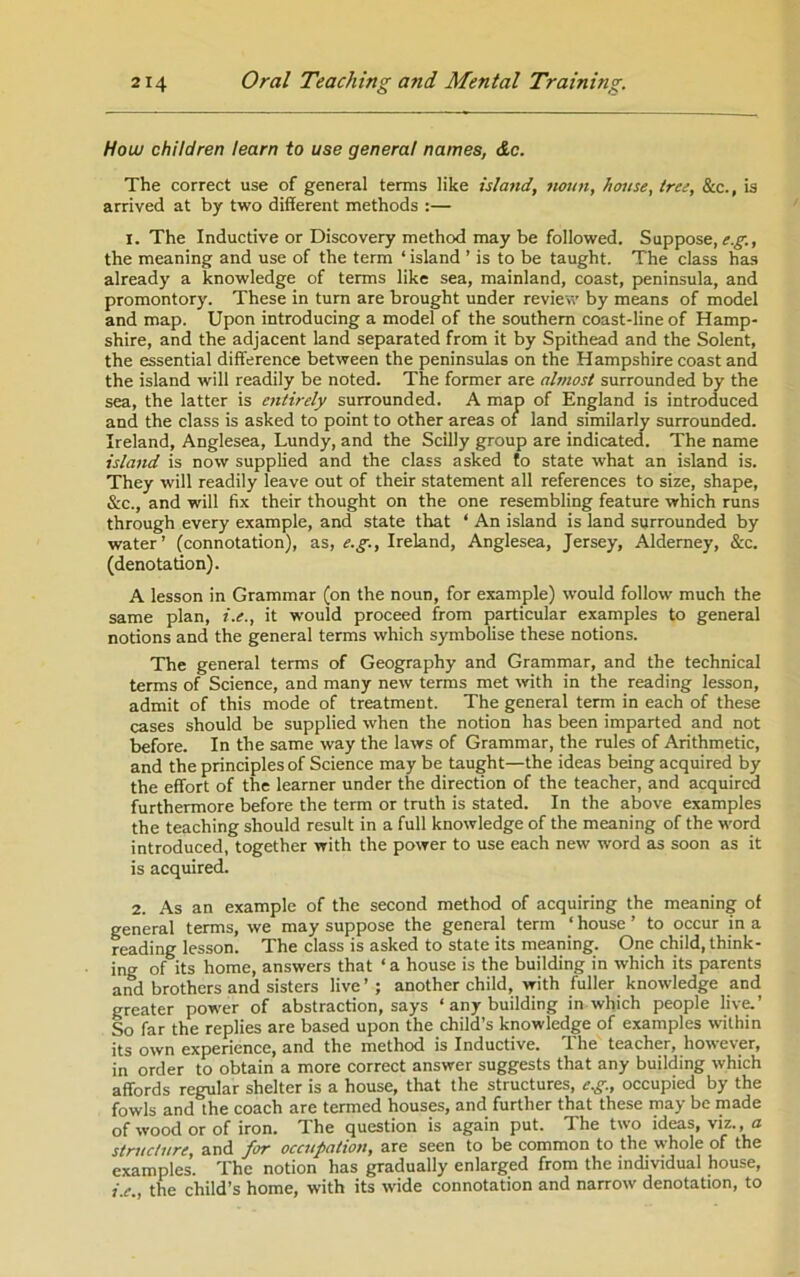 How children learn to use general names, &c. The correct use of general terms like island, noun, house, tree, &c., is arrived at by two different methods :— 1. The Inductive or Discovery method may be followed. Suppose, the meaning and use of the term ‘ island ’ is to be taught. The class has already a knowledge of terms like sea, mainland, coast, peninsula, and promontory. These in turn are brought under revieiv by means of model and map. Upon introducing a model of the southern coast-line of Hamp- shire, and the adjacent land separated from it by Spithead and the Solent, the essential difference between the peninsulas on the Hampshire coast and the island will readily be noted. The former are almost surrounded by the sea, the latter is eiitirely surrounded. A map of England is introduced and the class is asked to point to other areas of land similarly surrounded. Ireland, Anglesea, Lundy, and the Scilly group are indicated. The name island is now supplied and the class asked to state what an island is. They will readily leave out of their statement all references to size, shape, &c., and will fix their thought on the one resembling feature which runs through every example, and state tliat ‘ An island is land surrounded by water’ (connotation), as, e.g., Ireland, Anglesea, Jersey, Alderney, &c. (denotation). A lesson in Grammar (on the noun, for example) would follow much the same plan, i.e., it would proceed from particular examples to general notions and the general terms which symbolise these notions. The general terms of Geography and Grammar, and the technical terms of Science, and many new terms met with in the reading lesson, admit of this mode of treatment. The general term in each of these cases should be supplied when the notion has been imparted and not before. In the same way the laws of Grammar, the rules of Arithmetic, and the principles of Science may be taught—the ideas being acquired by the effort of the learner under the direction of the teacher, and acquired furthermore before the term or truth is stated. In the above examples the teaching should result in a full knowledge of the meaning of the vimrd introduced, together with the power to use each new word as soon as it is acquired. 2. As an example of the second method of acquiring the meaning of general terms, we may suppose the general term ‘ house ’ to occur in a reading lesson. The class is asked to state its meaning. One child, think- ing of its home, answers that ‘ a house is the building in which its parents and brothers and sisters live ’ ; another child, with fuller knowledge and greater power of abstraction, says ‘ any building in which people live.’ So far the replies are based upon the child’s knowledge of examples within its own experience, and the method is Inductive. The teacher, however, in order to obtain a more correct answer suggests that any building which affords regular shelter is a house, that the structures, eg., occupied by the fowls and the coach are termed houses, and further that these may be made of wood or of iron. The question is again put. The two ideas, viz., a structure, and for occupation, are seen to be common to the whole of the examples. The notion has gradually enlarged from the individual house, i.e., the child’s home, with its wide connotation and narrow denotation, to