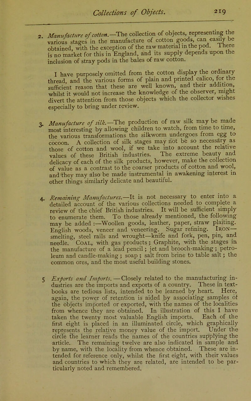 2. Manufacture of cotton.—The: collection of objects, representing the various stages in the manufacture of cotton goods, can easdy be obtained, with the exception of the raw matenal in the pod. 1 here is no market for this in England, and its supply depends upon the inclusion of stray pods in the bales of raw cotton. I have purposely omitted from the cotton display the ordinary thread, and the various forms of plain and printed calico, for the sufficient reason that these are well known, and their addition, whilst it would not increase the knowledge of the observer, might divert the attention from those objects which the collector wishes especially to bring under review. 3. Manufacture of silk.—Tae. production of raw silk may be made most interesting by allowing children to watch, from time to time, the various transformations the silkworm undergoes from egg to cocoon. A collection of silk stages may not be so necessary as those of cotton and wool, if we take into account the relative values of these British industries. The extreme beauty and delicacy of each of the silk products, however, make the collection of value as a contrast to the coarser products of cotton and wool, and they may also be made instrumental in awakening interest in other things similarly delicate and beautiful. 4, Re?naining Majiufactures.—It is not necessary to enter into a detailed account of the various collections needed to complete a review of the chief British industries. It wll be sufficient simply to enumerate them. To those already mentioned, the followng may be added :—Woollen goods, leather, paper, straw plaiting. English woods, veneer and veneering. Sugar refining. Iron— smelting, steel rails and wrought—knife and fork, pen, pin, and needle. Coal, wth gas products ; Graphite, with the stages in the manufacture of a lead pencil; jet and brooch-making; petro- leum and candle-making ; soap : salt from brine to table salt; the common ores, and the most useful building stones. 5 Exports and Imports. — Closely related to the manufacturing in- dustries are the imports and exports of a country. These in text- books are tedious lists, intended to be learned by heart. Here, again, the power of retention is aided by associating samples of the objects imported or exported, with the names of the localities from whence tney are obtained. In illustration of this I have taken the twenty most valuable English imports. Each of the first eight is placed in an illuminated circle, which graphically represents the relative money value of the import. Under the circle the learner reads the names of the countries supplying the article. The remaining twelve are also indicated in sample and by name, \vith the locality from whence obtained. These are in- tended for reference only, whilst the first eight, with their values and countries to which they are related, are intended to be par- ticularly noted and remembered.