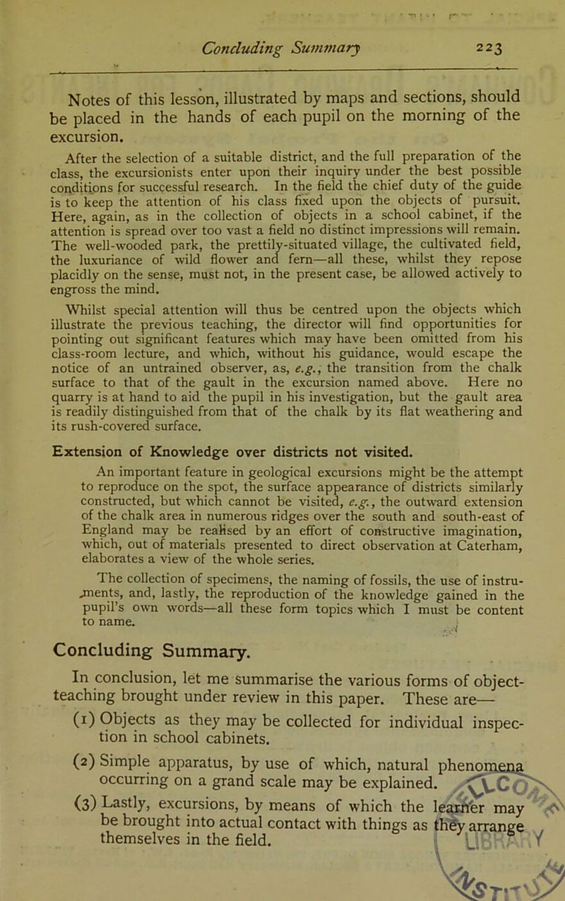 Notes of this lesson, illustrated by maps and sections, should be placed in the hands of each pupil on the morning of the excursion. After the selection of a suitable district, and the full preparation of the class, the excursionists enter upon their inquiry under the best possible conditions for successful research. In the field the chief duty of the guide is to keep the attention of his class fixed upon the objects of pursuit. Here, again, as in the collection of objects in a school cabinet, if the attention is spread over too vast a field no distinct impressions will remain. The well-wooded park, the prettily-situated village, the cultivated field, the luxuriance of wild flower and fern—all these, whilst they repose placidly on the sense, must not, in the present case, be allowed actively to engross the mind. Whilst special attention will thus be centred upon the objects which illustrate the previous teaching, the director will find opportunities for pointing out significant features which may have been omitted from his class-room lecture, and which, without his guidance, would escape the notice of an untrained observer, as, e.g., the transition from the chalk surface to that of the gault in the excursion named above. Here no quarry is at hand to aid the pupil in his investigation, but the gault area is readily distinguished from that of the chalk by its flat weathering and its rush-covered surface. Extension of Knowledge over districts not visited. An important feature in geological excursions might be the attempt to reproduce on the spot, the surface appearance of districts similarly constructed, but which cannot be visited, c.g., the outward extension of the chalk area in numerous ridges over the south and south-east of England may be realised by an effort of constructive imagination, which, out of materials presented to direct observation at Caterham, elaborates a view of the whole series. The collection of specimens, the naming of fossils, the use of instru- jnents, and, lastly, the reproduction of the knowledge gained in the pupil’s own words—all these form topics which I must be content to name. Concluding Summary. In conclusion, let me summarise the various forms of object- teaching brought under review in this paper. These are— (1) Objects as they may be collected for individual inspec- tion in school cabinets. (2) Simple apparatus, by use of which, natural phennrpena occurring on a grand scale may be explained. (3) Lastly, excursions, by means of which the le^fer may be brought into actual contact with things as th% arrange themselves in the field. i i T