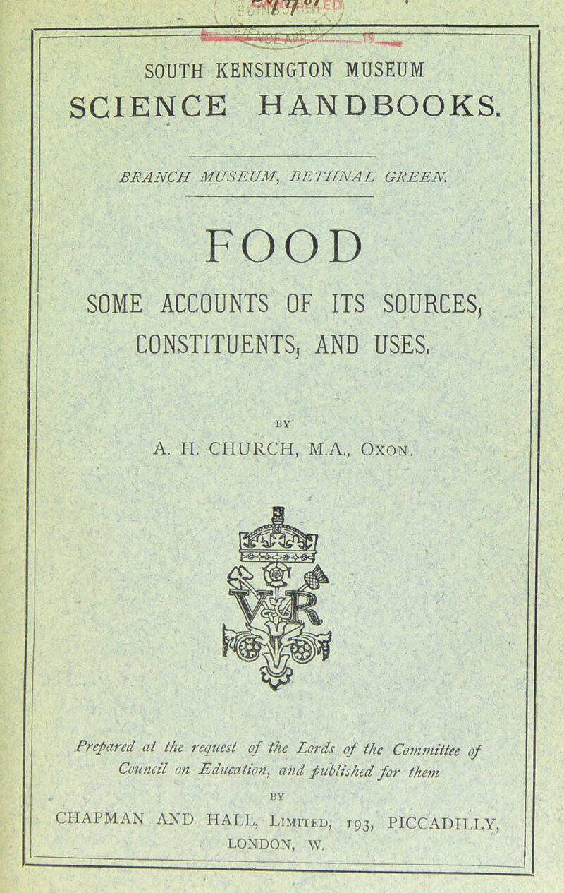 - ED) — : £\^UL,n.,Z. W~ SOUTH KENSINGTON MUSEUM SCIENCE HANDBOOKS. BRANCH MUSEUM, BETHNAL GREEN. FOOD SOME ACCOUNTS OF ITS SOURCES, CONSTITUENTS, AND USES, BY A. H. CHURCH, M.A., Oxon. Prepared at the request of the Lords of the Committee of Council on Education, and published for the?n BY CHAPMAN AND HALL, Limited, 193, PICCADILLY, LONDON, W.