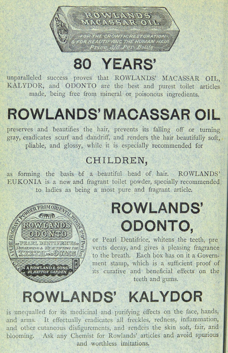 80 YEARS’ unparalleled success proves that ROWLANDS’ MACASSAR OIL, KALYDOR, and ODONTO are the best and purest toilet articles made, being free from mineral or poisonous ingredients. ROWLANDS’MACASSAR OIL preserves and beautifies the hair, prevents its falling off or turning gray, eradicates scurf and dandriff, and renders the hair beautifully soft, pliable, and glossy, while it is especially recommended for CHILDREN, as forming the basis bf a beautiful head of hair. ROWLANDS’ EUKONIA is a new and fragrant toilet powder, specially recommended to ladies as being a most pure and fragrant article. ROWLANDS’ ODONTO, or Pearl Dentifrice, whitens the teeth, pre vents decay, and gives a pleasing fragrance to the breath. Each box has on it a Govern- ment stamp, which is a sufficient proof of its curative and beneficial effects on the teeth and gums. ROWLANDS’ KALYDOR is unequalled for its medicinal and purifying effects on the face, hands, and arms. It effectually eradicates all freckles, redness, inflammation, and other cutaneous disfigurements, and renders the skin soft, fair, and blooming. Ask any Chemist for Rowlands’ articles and avoid spurious and worthless imitations.