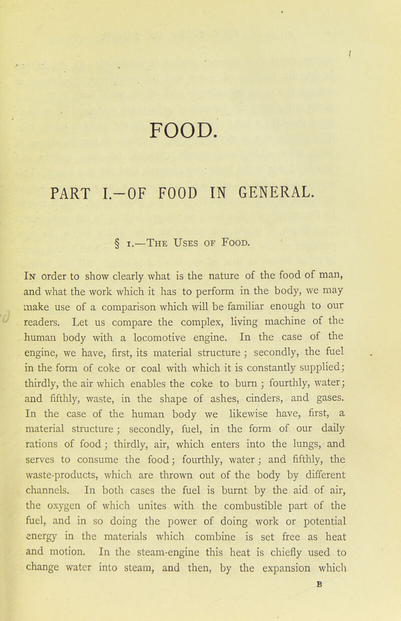 FOOD. PART I.—OF FOOD IN GENERAL. § i.—The Uses of Food. In order to show clearly what is the nature of the food of man, and what the work which it has to perform in the body, we may make use of a comparison which will be familiar enough to our readers. Let us compare the complex, living machine of the human body with a locomotive engine. In the case of the engine, we have, first, its material structure ; secondly, the fuel in the form of coke or coal with which it is constantly supplied; thirdly, the air which enables the coke to bum ; fourthly, water; and fifthly, waste, in the shape of ashes, cinders, and gases. In the case of the human body we likewise have, first, a material structure; secondly, fuel, in the form of our daily rations of food ; thirdly, air, which enters into the lungs, and serves to consume the food; fourthly, water; and fifthly, the waste-products, which are thrown out of the body by different channels. In both cases the fuel is burnt by the aid of air, the oxygen of which unites with the combustible part of the fuel, and in so doing the power of doing work or potential energy in the materials which combine is set free as heat and motion. In the steam-engine this heat is chiefly used to change water into steam, and then, by the expansion which B