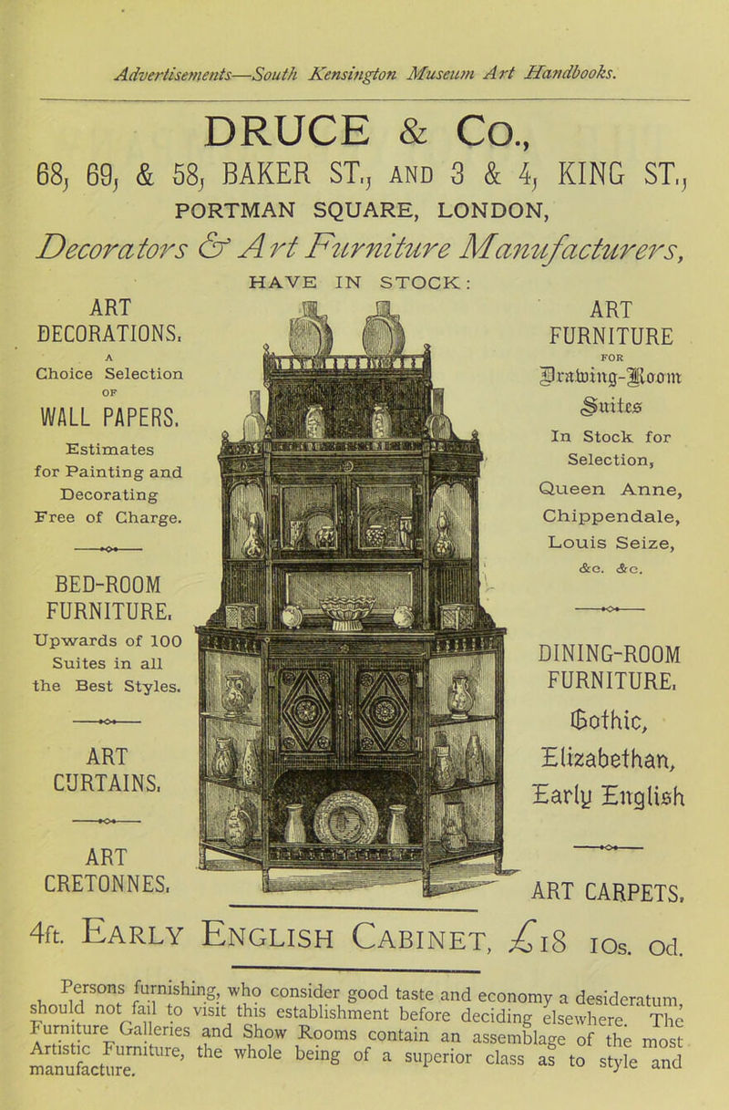 DRUCE & Co., 68, 69, & 58, BAKER ST,, and 3 & 4, KING ST,, PORTMAN SQUARE, LONDON, Decorators & Art Furniture Manufacturers, HAVE IN STOCK ART DECORATIONS, A Choice Selection OF WALL PAPERS. Estimates for Painting and Decorating Free of Charge. BED-ROOM FURNITURE. Upwards of 100 Suites in all the Best Styles. ART FURNITURE FOR SR-atoing-gloom <Suite0 In Stock for Selection, Queen Anne, Chippendale, Louis Seize, &G. <3rc. ART CURTAINS, DINING-ROOM FURNITURE. iBofhic, Elizabethan, Early English ART ~' CRETONNES, • - fgjE- ART CARPETS, 4ft. Early English Cabinet, ^0*18 ios. ou Persons furnishing, who consider good taste and economy a desideratum should not fail to visit this establishment before deciding elsewhere The Furniture Galleries and Show Rooms contain an assemblage of the most manufacture11 Ure’ ^ ^ °f a SUPCri°r class ™ to sty e and