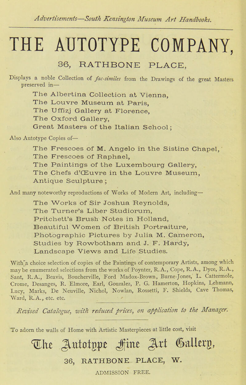 THE ADTOTYPE COMPANY, 36, RATHBONE PLACE, Displays a noble Collection of facsimiles from the Drawings of the great Masters preserved in— The Albertina Collection at Vienna, The Louvre Museum at Paris, The Uffizj Gallery at Florence, The Oxford Gallery, Great Masters of the Italian School; Also Autotype Copies of— The Frescoes of M. Angelo in the Sistine Chapel, The Frescoes of Raphael, The Paintings of the Luxembourg Gallery, The Chefs d’CEuvre in the Louvre Museum, Antique Sculpture ; And many noteworthy reproductions of Works of Modern Art, including— The Works of Sir Joshua Reynolds, The Turner’s Liber Studiorum, Pritchett’s Brush Notes in Holland, Beautiful Women of British Portraiture, Photographic Pictures by Julia M. Cameron, Studies by Rowbotham and J. F. Hardy, Landscape Views and Life Studies. With’a choice selection of copies of the Paintings of contemporary Artists, among which maybe enumerated selections from the works of Poynter, R.A., Cope, R.A., Dyce, R. A., Sant, R.A., Beavis, Boucherville, Ford Madox-Brown, Burne-Jones, L. Cattermole, Crome, Desanges, R. Elmore, Earl, Gouzalez, P. G. Hamerton, Hopkins, Lehmann, Lucy, Marks, De Neuville, Nichol, Nowlan, Rossetti, F. Shields, Cave Thomas, Ward, R.A., etc. etc. ' Revised Catalogue, with reduced prices, on application to the Manager. To adorn the walls of Home with Artistic Masterpieces at little cost, visit Wat ^itiotgpt Jjine <3Ut (Salta}}, 36, RATHBONE PLACE, W. ADMISSION FREE.