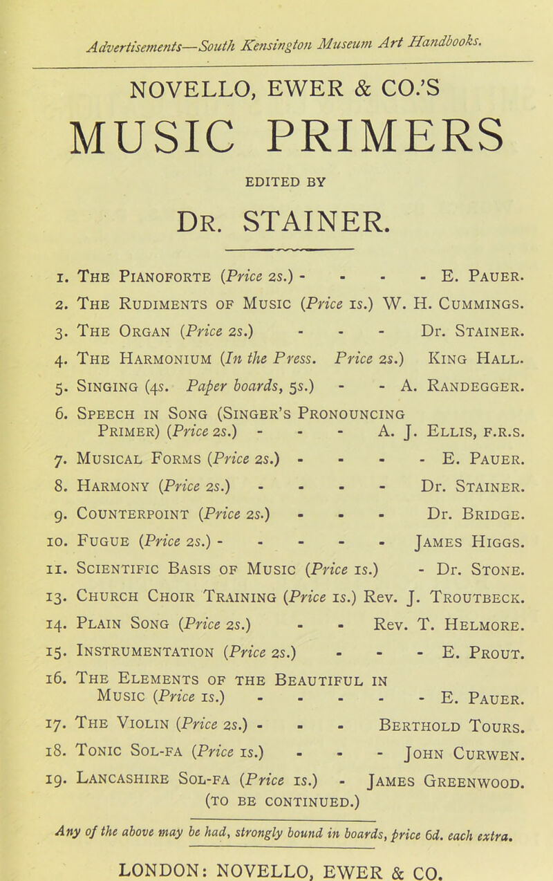 NOVELLO, EWER & CO.’S MUSIC PRIMERS EDITED BY DR. STAINER. 1. The Pianoforte (Price 2s.) - - - - E. Pauer. 2. The Rudiments of Music (Price is.) W. H. Cummings. 3. The Organ (Price 2s.) - - - Dr. Stainer. 4. The Harmonium (In the Press. Price 2s.) King Hall. 5. Singing (4s. Paper hoards, 5s.) - - A. Randegger. 6. Speech in Song (Singer’s Pronouncing A. J. Ellis, f.r.s. - E. Pauer. Dr. Stainer. - Dr. Bridge. James Higgs. - Dr. Stone. Primer) (Price 2s.) 7. Musical Forms (Price 2s.) 8. Harmony (Price 2s.) g. Counterpoint (Price 2s.) 10. Fugue (Price 2s.) - 11. Scientific Basis of Music (Price is.) 13. Church Choir Training (Price is.) Rev. J. Troutbeck. 14. Plain Song (Price 2s.) - - Rev. T. Helmore. 15. Instrumentation (Price 2s.) - - - E. Prout. 16. The Elements of the Beautiful in Music (Price is.) - - - - - E. Pauer. 17. The Violin (Price 2s.) ... Berthold Tours. 18. Tonic Sol-fa (Price is.) - John Curwen. ig. Lancashire Sol-fa (Price is.) - James Greenwood. (to be continued.) Any of the above may be had, strongly bound in boards, price 6d. each extra. LONDON: NOVELLO, EWER & CO.