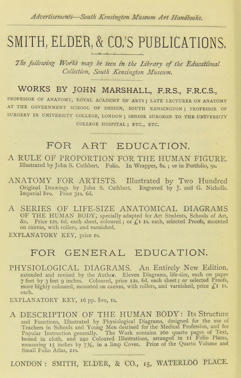 SMITH, ELDER, & CO.’S PUBLICATIONS. The following Wofks may be seen in the Library of the Educational Collection, South Kensington Museum. WORKS BY JOHN MARSHALL, F.R.S., F.R.C.S., PROFESSOR OF ANATOMY, ROYAL ACADEMY OF ARTS ; LATE LECTURER ON ANATOMY AT THE GOVERNMENT SCHOOL OF DESIGN, SOUTH KENSINGTON ; PROFESSOR OF SURGERY IN UNIVERSITY COLLEGE, LONDON ; SENIOR SURGEON TO THE UNIVERSITY COLLEGE HOSPITAL; ETC., ETC. FOR ART EDUCATION. A RULE OF PROPORTION FOR THE HUMAN FIGURE. Illustrated by John S. Cuthbert. Folio. In Wrapper, 8s. ; or in Portfolio, 9s. ANATOMY FOR ARTISTS. Illustrated by Two Hundred Original Drawings by John S. Cuthbert. Engraved by J. and G. Nicholls. Imperial 8vo. Price 31s. 6d. A SERIES OF LIFE-SIZE ANATOMICAL DIAGRAMS OF THE HUMAN BODY, specially adapted for Art Students, Schools of Art, &c. Price 12s. 6d. each sheet, coloured; or £1 is. each, selected Proofs, mounted on canvas, with rollers, and varnished. EXPLANATORY KEY, price is. FOR GENERAL EDUCATION. PHYSIOLOGICAL DIAGRAMS. An Entirely New Edition, extended and revised by the Author. Eleven Diagrams, life-size, each on paper 7 feet by 3 feet 9 inches. Coloured, price 12s. 6d. each sheet; or selected Proofs, more highly coloured, mounted on canvas, with rollers, and varnished, price £1 is. each. EXPLANATORY KEY, 16 pp. Svo, is. A DESCRIPTION OF THE HUMAN BODY: Its Structure and Functions, Illustrated by Physiological Diagrams, designed for the use of Teachers in Schools and Young Men destined for the Medical Profession, and for Popular Instruction generally. The Work contains 260 quarto pages of Text, bound in cloth, and 240 Coloured Illustrations, arranged in 11 Folio Plates, measuring 15 inches by 7yz, in a limp Cover. Price of the Quarto Volume and Small Folio Atlas, 2is. LONDON : SMITH, ELDER, & CO., 15, WATERLOO PLACE.