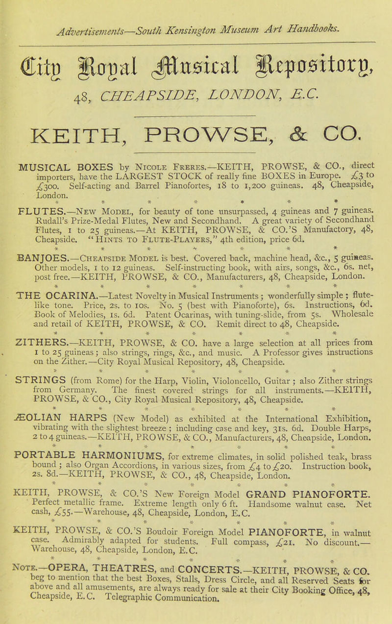 €iig gtogal JEusical glepositorg, 48, CHEAPSIDE, LONDON, E.C. KEITH, PROWSE, & CO. MUSICAL BOXES by Nicole Freres.—KEITH, PROWSE, & CO., direct importers, have the LARGEST STOCK of really fine BOXES in Europe. £3 to 4300. Self-acting and Barrel Pianofortes, iS to 1,200 guineas. 48, Cheapside, London. ******* FLUTES.—New Model, for beauty of tone unsurpassed, 4 guineas and 7 guineas. Rudall’s Prize-Medal Flutes, New and Secondhand. A great variety of Secondhand Flutes, 1 to 25 guineas.—At KEITH, PROWSE, & CO.’S Manufactory, 48, Cheapside. '‘Hints to Flute-Players,” 4th edition, price 6d. ******* BANJOES.—Cheapside Model is best. Covered back, machine head, &c., 5 guineas. Other models, 1 to 12 guineas. Self-instructing book, with airs, songs, &c., 6s. net, post free.—KEITH, PROWSE, & CO., Manufacturers, 48, Cheapside, London. ******* THE OCARINA.—Latest Novelty in Musical Instruments ; wonderfully simple ; flute- like tone. Price, 2s. to 10s. No. 3 (best with Pianoforte), 6s. Instructions, 6d. Book of Melodies, is. 6d. Patent Ocarinas, with tuning-slide, from 5s. Wholesale and retail of KEITH, PROWSE, & CO. Remit direct to 48, Cheapside. ******* ZITHERS.—KEITPI, PROWSE, & CO. have a large selection at all prices from 1 to 25 guineas; also strings, rings, &c., and music. A Professor gives instructions on the Zither. —City Royal Musical Repository, 48, Cheapside. ******* STRINGS (from Rome) for the Plarp, Violin, Violoncello, Guitar ; also Zither strings from Germany. The finest covered strings for all instruments.—KEITH, PROWSE, & CO., City Royal Musical Repository, 48, Cheapside. ******* ZEOLIAN HARPS (New Model) as exhibited at the International Exhibition, vibrating with the slightest breeze ; including case and key, 31s. 6d. Double Harps, 2 to4guineas.—KEITH, PROWSE, & CO., Manufacturers, 48, Cheapside, London. ******* PORTABLE HARMONIUMS, for extreme climates, in solid polished teak, brass bound ; also Organ Accordions, in various sizes, from £4 to £20. Instruction book, 2s. 8d.-—KEITH, PROWSE, & CO., 48, Cheapside, London. ******* KEITH, PROWSE, & CO.’S New Foreign Model GRAND PIANOFORTE. Perfect metallic frame. Extreme length only 6 ft. Handsome walnut case. Net cash, 455-—Warehouse, 48, Cheapside, London, E.C. ******* KEITH, PROWSE, & CO.’S Boudoir Foreign Model PIANOFORTE, in walnut case. Admirably adapted for students. Full compass, £21. No discount.— Warehouse, 48, Cheapside, London, E.C. ******* Note.—OPERA, THEATRES, and CONCERTS.—KEITH, PROWSE, & CO. beg to mention that the best Boxes, Stalls, Dress Circle, and all Reserved Seats for above and all amusements, are always ready for sale at their City Booking Office, 48, Cheapside, E. C. Telegraphic Communication.
