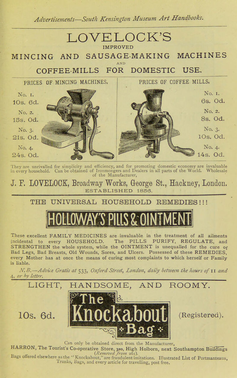 LOVELOCK’S IMPROVED MINCING AND SAUSAGE-MAKING MACHINES AND COFFEE-MILLS FOR DOMESTIC USE. PRICES OF MINCING MACHINES, PRICES OF COFFEE MILLS, No. i. lOs. 6d. No. 2. ISs. Od. No. 3- 21s. Od. No. 4. 24s. Od. No. i. 6s. Od. No. 2. 8s. Od. No. 3. 10s. Od. No. 4. 14s. Od. They are unrivalled for simplicity and efficiency, and for promoting domestic economy are invaluable in every household. Can be obtained of Ironmongers and Dealers in all parts of the World. Wholesale of the Manufacturer, J. F. LOVELOCK, Broadway Works, George St., Hackney, London. ESTABLISHED 1856. THE UNIVERSAL HOUSEHOLD REMEDIES!!! These excellent FAMILY MEDICINES are invaluable in the treatment of all ailments incidental to every HOUSEHOLD. The PILLS PURIFY, REGULATE, and STRENGTHEN the whole system, while the OINTMENT is unequalled for the cure of Bad Legs, Bad Breasts, Old Wounds, Sores, and Ulcers. Possessed of these REMEDIES, every Mother has at once the means of curing most complaints to which herself or Family is liable. N. B. —Advice Gratis at 333, Oxford Street, London, daily between the hours of 11 and 4, or by letter. LIGHT, 10s. 6d. HANDSOME, AND ROOMY. (Registered). Can only be obtained direct from the Manufacturer, HARRON, The Tourist’s Co-operative Store, 320, High Holborn, next Southampton Buildings (Removed from 261). Lags offered elsewhere as the “ Knockabout,”are fraudulent imitations. Illustrated List of Portmanteaus, Trunks, Bags, and every article for travelling, post free.