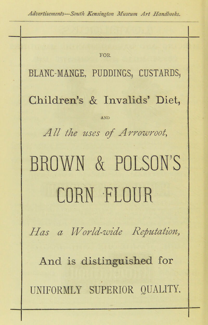 FOR BLANC-MANGE, PUDDINGS, CUSTARDS, Children’s & Invalids’ Diet, AND A ll the discs of A rrowroot, BROWN & POLSON'S CORN FLOUR Has a World-wide Repditation, And is distinguished for UNIFORMLY SUPERIOR QUALITY.