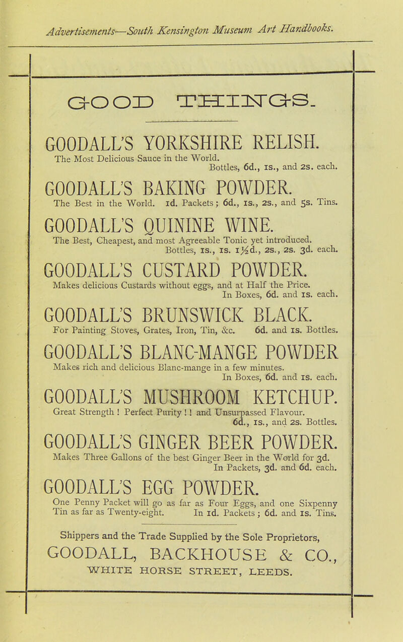 (30 oi3 TECiisra-s. GOODALL’S YORKSHIRE RELISH. The Host Delicious Sauce in the World. Bottles, 6d., is., and 2S. each. GOODALL’S BAKING POWDER. The Best in the World, id. Packets; 6d., is., 2S., and 5s. Tins. GOODALL’S QUININE WINE. The Best, Cheapest, and most Agreeable Tonic yet introduced. Bottles, is., is. ij^d., 2s., 2s. 3d. each. GOODALL’S CUSTARD POWDER. Makes delicious Custards without eggs, and at Half the Price. In Boxes, 6d. and is. each. GOODALL’S BRUNSWICK BLACK. For Painting Stoves, Grates, Iron, Tin, &c. 6d. and is. Bottles. GOODALL’S BLANCMANGE POWDER Makes rich and delicious Blanc-mange in a few minutes. In Boxes, 6d. and is. each. GOODALL’S MUSHROOM KETCHUP. Great Strength ! Perfect Purity !! and Unsurpassed Flavour. 6d., is., and 2s. Bottles. GOODALL’S GINGER BEER POWDER. Makes Three Gallons of the best Ginger Beer in the World for 3d. In Packets, 3d. and 6d. each. GOODALL’S EGG POWDER. One Penny Packet will go as far as Four Eggs, and one Sixpenny Tin as far as Twenty-eight. In id. Packets ; 6d. and is. Tins. Shippers and the Trade Supplied by the Sole Proprietors, GOODALL, BACKHOUSE & CO., WHITE HORSE STREET, LEEDS.