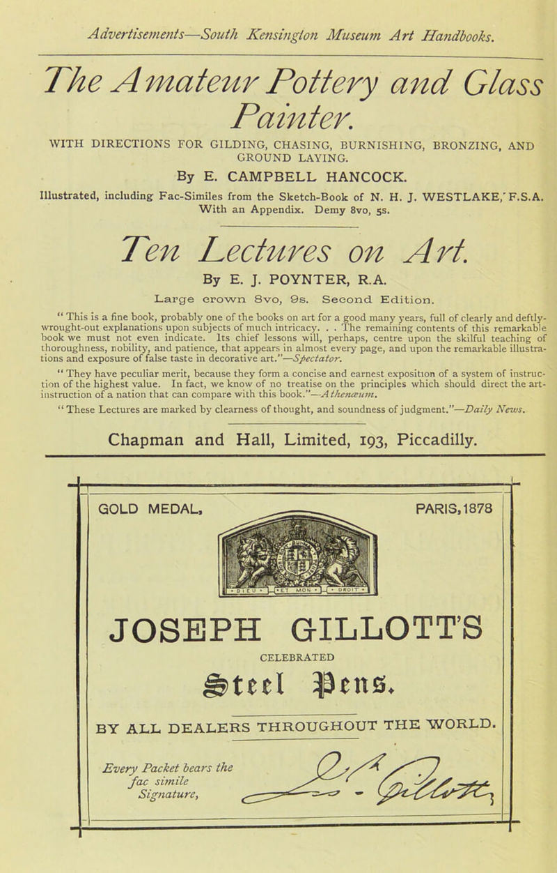 The A mateur Pottery and Glass Painter. WITH DIRECTIONS FOR GILDING, CHASING, BURNISHING, BRONZING, AND GROUND LAYING. By E. CAMPBELL HANCOCK. Illustrated, including Fac-Similes from the Sketch-Book of N. H. J. WESTLAKE,'F.S.A. With an Appendix. Demy 8vo, 5s. Ten Lectures on Art. By E. J. POYNTER, R.A. Large crown 8vo, 9s. Second Edition. “ This is a fine book, probably one of the books on art for a good many years, full of clearly and deftly- wrought-out explanations upon subjects of much intricacy. . . The remaining contents of this remarkable book we must not even indicate. Its chief lessons will, perhaps, centre upon the skilful teaching of thoroughness, nobility, and patience, that appears in almost every page, and upon the remarkable illustra- tions and exposure of false taste in decorative art.”—Spectator. “ They have peculiar merit, because they form a concise and earnest exposition of a system of instruc- tion of the highest value. In fact, we know of no treatise on the principles which should direct the art- instruction of a nation that can compare with this book.—Athetueum. “These Lectures are marked by clearness of thought, and soundness of judgment.”—Daily News. Chapman and Hall, Limited, 193, Piccadilly. — GOLD MEDAL, PARIS, 1878 JOSEPH GILLOTT’S CELEBRATED ted pens. BY ALL DEALERS THROUGHOUT THE WORLD. Every Packet bears the fac simile Signature,