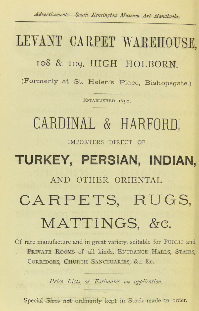 LEVANT CARPET WAREHOUSE, 10S & 109, HIGH HOLBORN. (Formerly at St. Helen’s Place, Bishopscjate.) Established 1792. CARDINAL & HARFORD, IMPORTERS DIRECT OF TURKEY, PERSIAN, INDIAN, AND OTHER ORIENTAL CARPETS, RUGS, MATTINGS, &e. Of rare manufacture and in great variety, suitable for PUBLIC and Private Rooms of all kinds, Entrance Halls, Stairs, Corridors, Church Sanctuaries, &c. &c. Price Lists or Estimates on application. Special Sfees not ordinarily kept in Stock made to order.