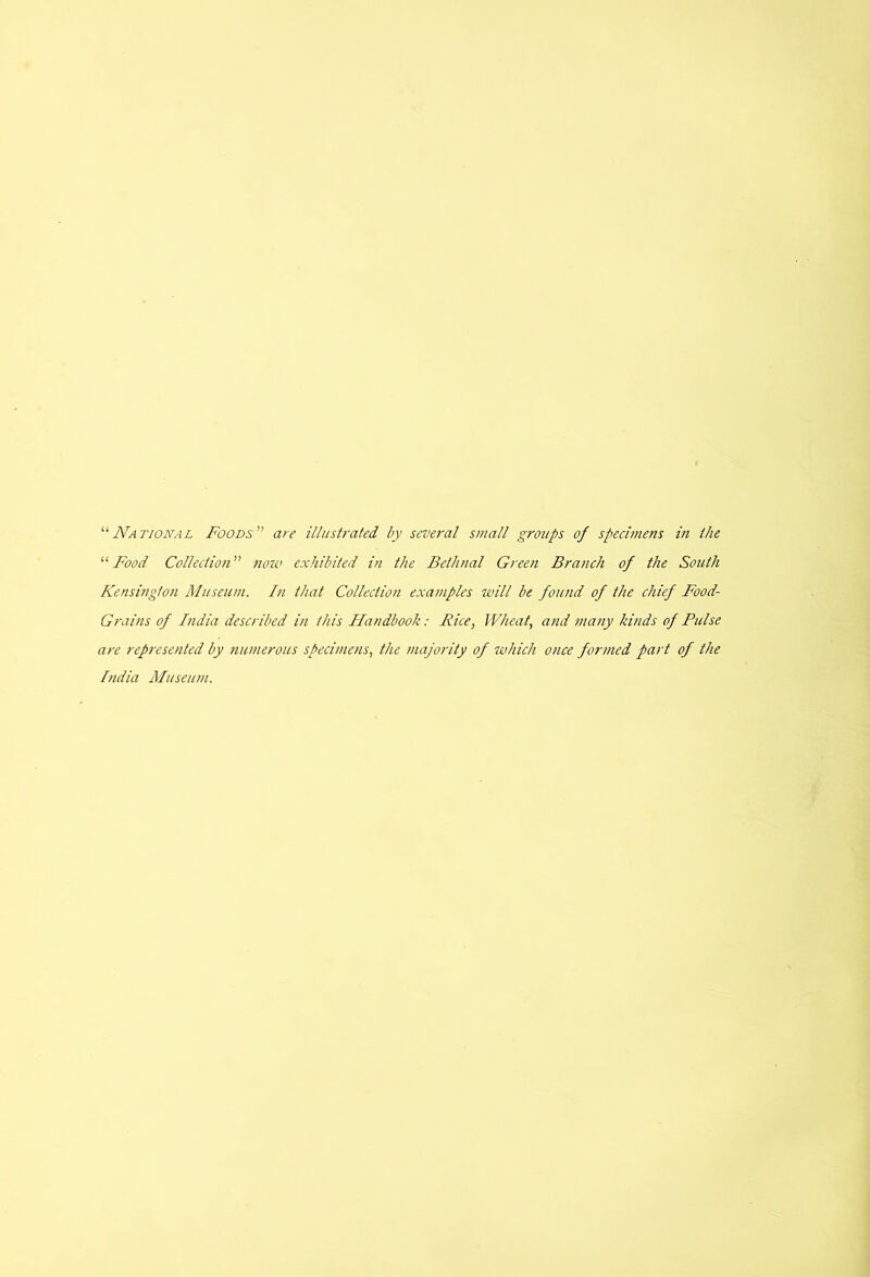 “National Foods’’ are illustrated by several small groups of specimens in the “Food Collection” now exhibited in the Bethnal Green Branch of the South Kensington Museum. In that Collection exa?nples will be found of the chief Food- Grains of India described in this Handbook: Rice, Wheat, and many kinds of Pulse are represented by numerous specimens, the majority of which once formed part of the India Museum.