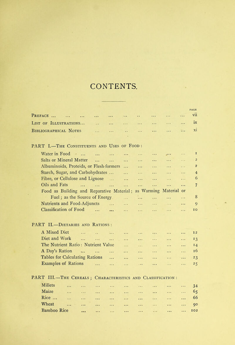 CONTENTS. PAGE Preface vii List of Illustrations... ... ... ••• ••• ix Bibliographical Notes .. ••• xi PART I.—The Constituents and Uses of Food : Water in Food - ... .• 1 Salts or Mineral Matter ... ... ... ■■■ 2 Albuminoids, Proteids, or Flesh-formers ... ... ... 2 Starch, Sugar, and Carbohydrates ... ... ... ... • • • • ■ • 4 Fibre, or Cellulose and Lignose ... ... ... ... ... 6 Oils and Fats ... 7 Food as Building and Reparative Material; as Warming Material or Fuel; as the Source of Energy. ... ... ... ... ... 8 Nutrients and Food-Adjuncts ... ... ... ... 9 Classification of Food ... .... ... ... ... ... ... 10 PART II.—Dietaries and Rations : A Mixed Diet ... .. ... ... ... ... ... ... 12 Diet and Work ... 13 The Nutrient Ratio: Nutrient Value ... ... ... ... ... 14 A Day’s Ration ... ... ... ... ... ... ... ... 16 Tables for Calculating Rations ... ... ... ... ... ... 23 Examples of Rations ... ... ... ... ... ... ... 25 PART III.—The Cereals ; Characteristics and Classification : Millets ... ... ... ... ... 34 Maize ... 65 Rice ... ... ... 66 Wheat ... ... ... ... ... ... ... ... ... 90 Bamboo Rice ... ... ... ... ... ... ... ... 102