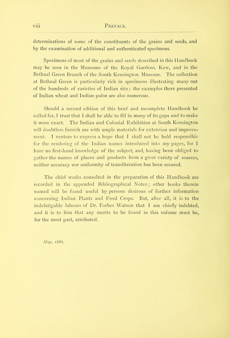 determinations of some of the constituents of the grains and seeds, and by the examination of additional and authenticated specimens. Specimens of most of the grains and seeds described in this Handbook may be seen in the Museums of the Royal Gardens, Kew, and in the Bethnal Green Branch of the South Kensington Museum. The collection at Bethnal Green is particularly rich in specimens illustrating many out of the hundreds of varieties of Indian rice; the examples there presented of Indian wheat and Indian pulse are also numerous. Should a second edition of this brief and incomplete Handbook be called for, I trust that I shall be able to fill in many of its gaps and to make it more exact. The Indian and Colonial Exhibition at South Kensington will doubtless furnish me with ample materials for extension and improve- ment. I venture to express a hope that I shall not be held responsible for the rendering of the Indian names introduced into my pages, for I have no first-hand knowledge of the subject, and, having been obliged to gather the names of places and products from a great variety of sources, neither accuracy nor uniformity of transliteration has been secured. The chief works consulted in the preparation of this Handbook are recorded in the appended Bibliographical Notes; other books therein named will be found useful by persons desirous of further information concerning Indian Plants and Food Crops. But, after all, it is to the indefatigable labours of Dr. Forbes Watson that I am chiefly indebted, and it is to him that any merits to be found in this volume must be, for the most part, attributed. May, 1886.