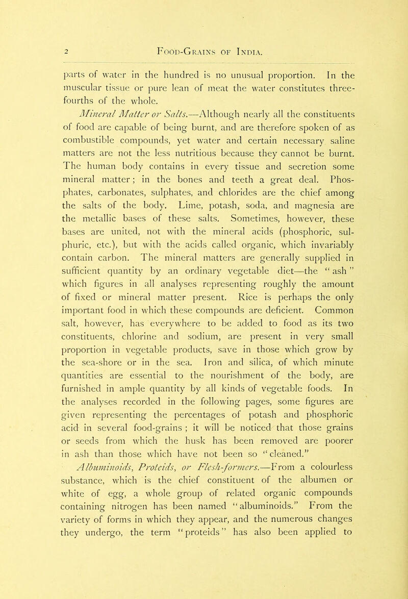 parts of water in the hundred is no unusual proportion. In the muscular tissue or pure lean of meat the water constitutes three- fourths of the whole. Mineral Matter or Salts.—Although nearly all the constituents of food are capable of being burnt, and are therefore spoken of as combustible compounds, yet water and certain necessary saline matters are not the less nutritious because they cannot be burnt. The human body contains in every tissue and secretion some mineral matter; in the bones and teeth a great deal. Phos- phates, carbonates, sulphates, and chlorides are the chief among the salts of the body. Lime, potash, soda, and magnesia are the metallic bases of these salts. Sometimes, however, these bases are united, not with the mineral acids (phosphoric, sul- phuric, etc.), but with the acids called organic, which invariably contain carbon. The mineral matters are generally supplied in sufficient quantity by an ordinary vegetable diet—the “ ash ” which figures in all analyses representing roughly the amount of fixed or mineral matter present. Rice is perhaps the only important food in which these compounds are deficient. Common salt, however, has everywhere to be added to food as its two constituents, chlorine and sodium, are present in very small proportion in vegetable products, save in those which grow by the sea-shore or in the sea. Iron and silica, of which minute quantities are essential to the nourishment of the body, are furnished in ample quantity by all kinds of vegetable foods. In the analyses recorded in the following pages, some figures are given representing the percentages of potash and phosphoric acid in several food-grains ; it will be noticed that those grains or seeds from which the husk has been removed are poorer in ash than those which have not been so “cleaned.” Albuminoids, Proteids, or Flesh-formers.—From a colourless substance, which is the chief constituent of the albumen or white of egg, a whole group of related organic compounds containing nitrogen has been named “albuminoids.” From the variety of forms in which they appear, and the numerous changes they undergo, the term “proteids” has also been applied to